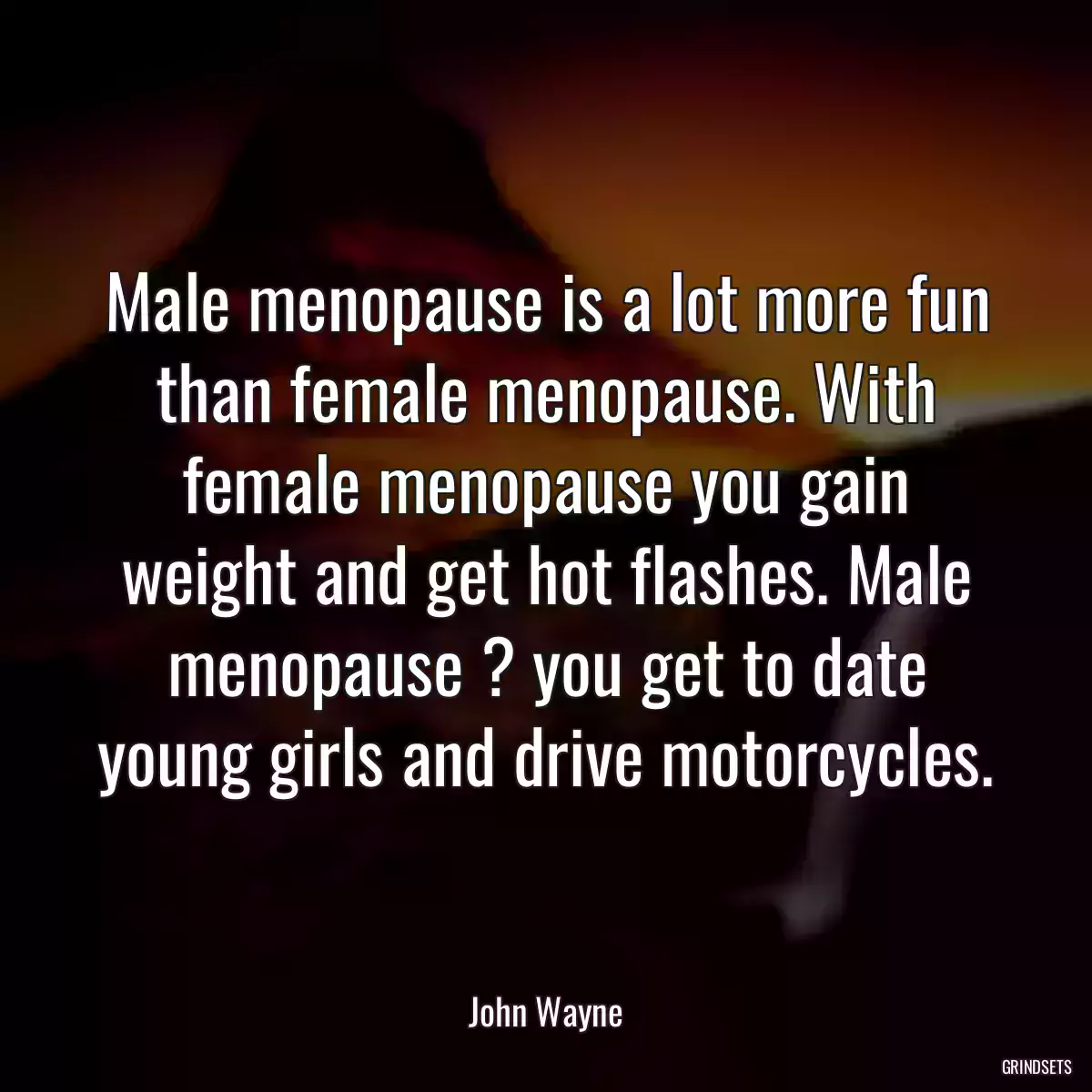 Male menopause is a lot more fun than female menopause. With female menopause you gain weight and get hot flashes. Male menopause ? you get to date young girls and drive motorcycles.