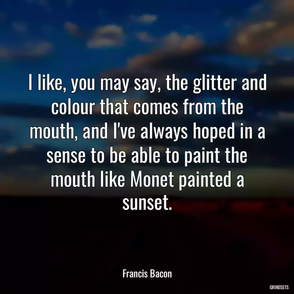 I like, you may say, the glitter and colour that comes from the mouth, and I\'ve always hoped in a sense to be able to paint the mouth like Monet painted a sunset.