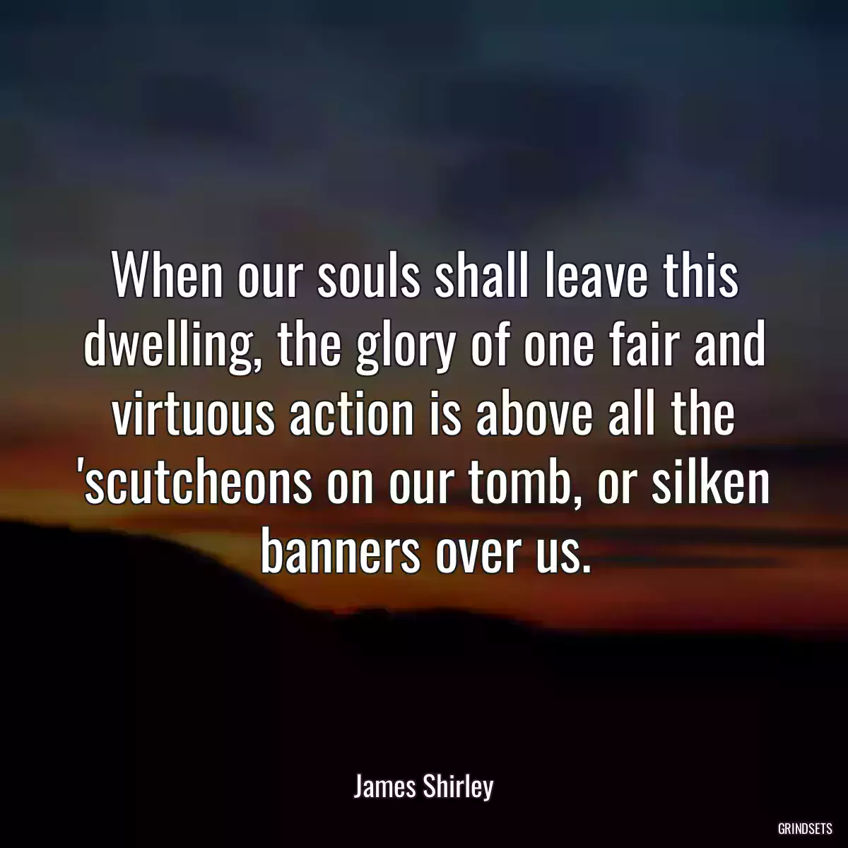 When our souls shall leave this dwelling, the glory of one fair and virtuous action is above all the \'scutcheons on our tomb, or silken banners over us.