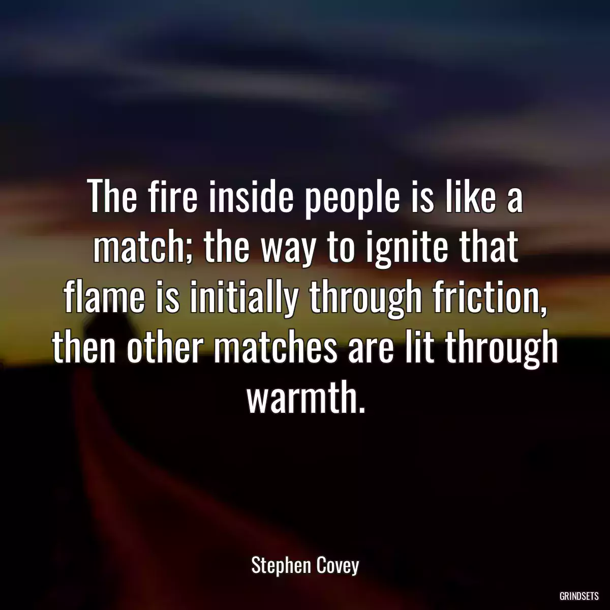 The fire inside people is like a match; the way to ignite that flame is initially through friction, then other matches are lit through warmth.