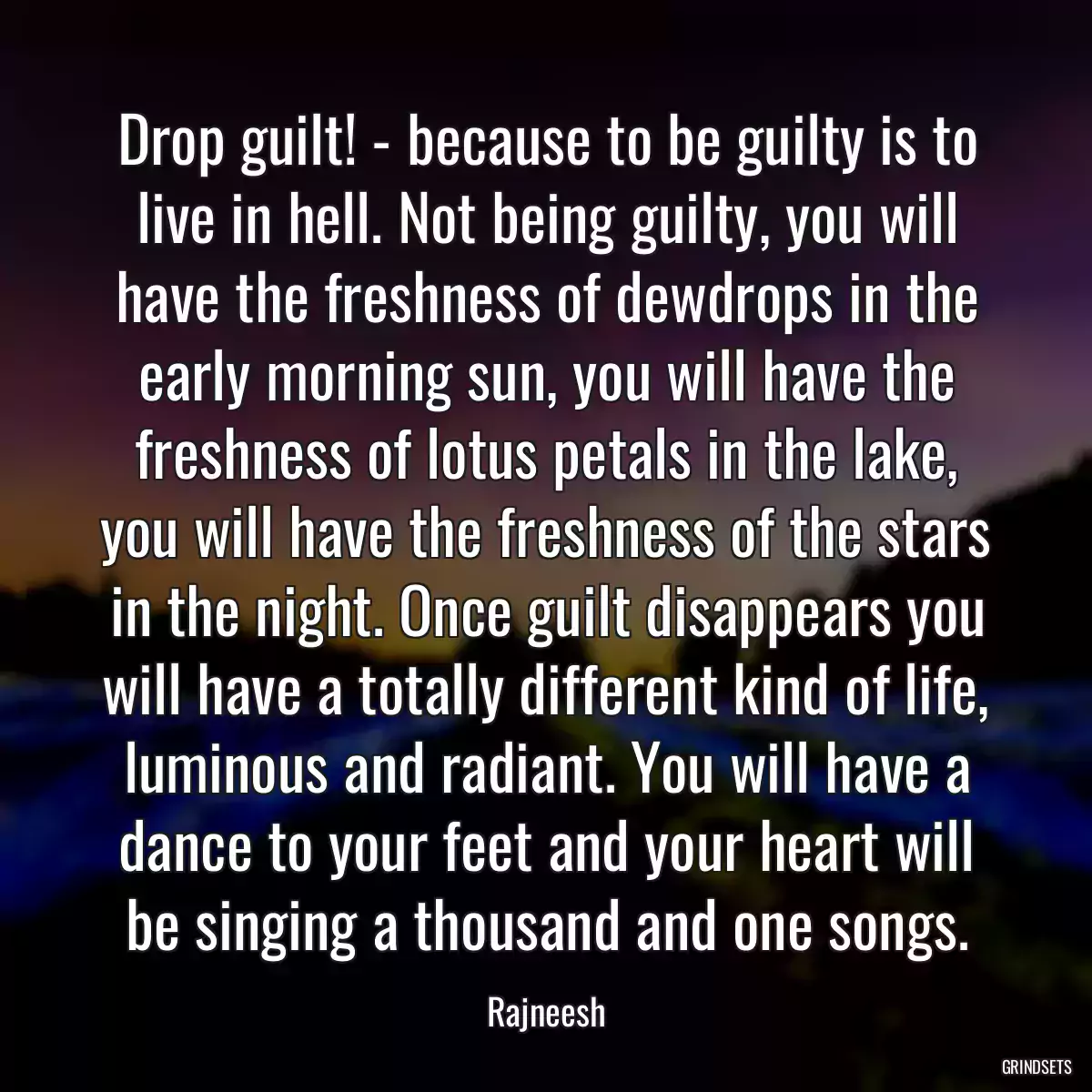 Drop guilt! - because to be guilty is to live in hell. Not being guilty, you will have the freshness of dewdrops in the early morning sun, you will have the freshness of lotus petals in the lake, you will have the freshness of the stars in the night. Once guilt disappears you will have a totally different kind of life, luminous and radiant. You will have a dance to your feet and your heart will be singing a thousand and one songs.