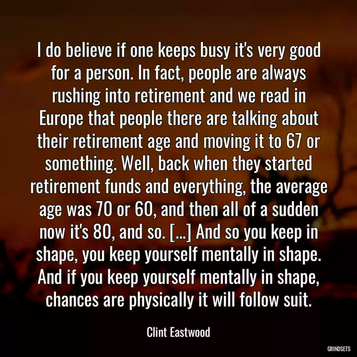 I do believe if one keeps busy it\'s very good for a person. In fact, people are always rushing into retirement and we read in Europe that people there are talking about their retirement age and moving it to 67 or something. Well, back when they started retirement funds and everything, the average age was 70 or 60, and then all of a sudden now it\'s 80, and so. [...] And so you keep in shape, you keep yourself mentally in shape. And if you keep yourself mentally in shape, chances are physically it will follow suit.