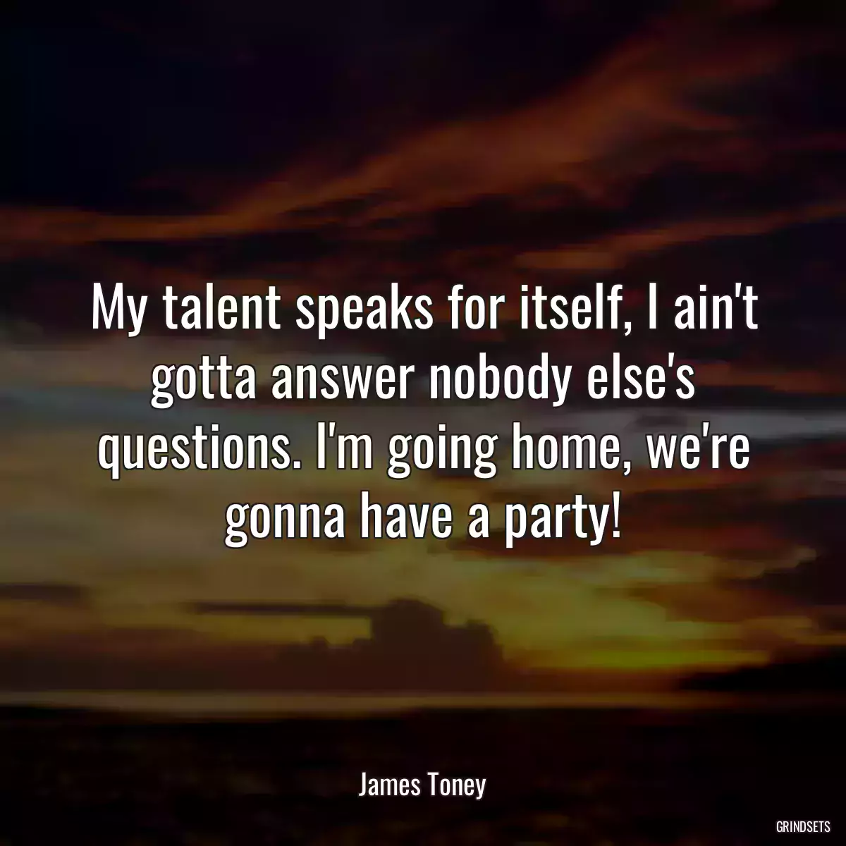 My talent speaks for itself, I ain\'t gotta answer nobody else\'s questions. I\'m going home, we\'re gonna have a party!