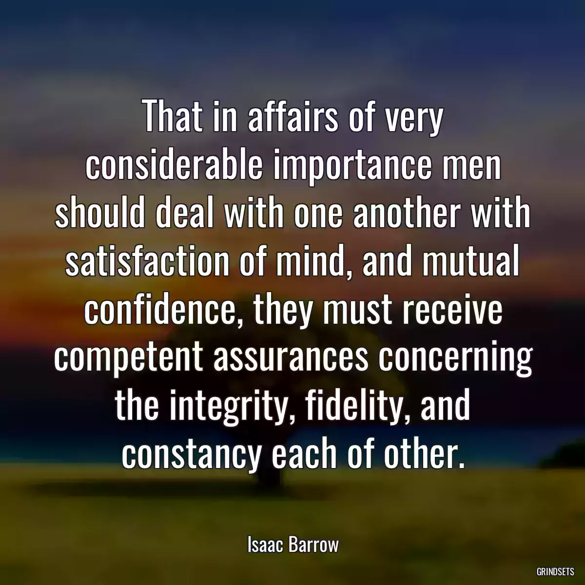 That in affairs of very considerable importance men should deal with one another with satisfaction of mind, and mutual confidence, they must receive competent assurances concerning the integrity, fidelity, and constancy each of other.