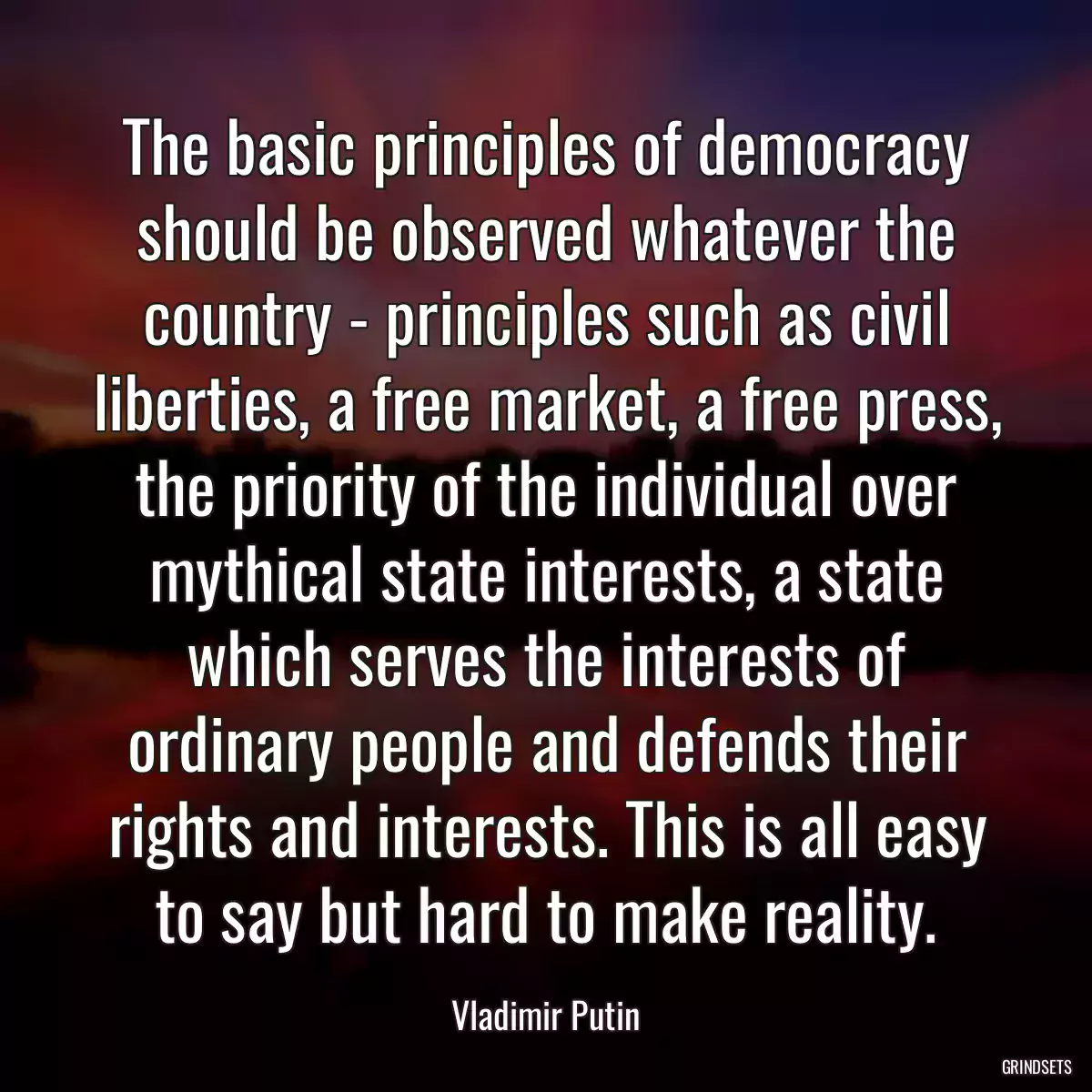 The basic principles of democracy should be observed whatever the country - principles such as civil liberties, a free market, a free press, the priority of the individual over mythical state interests, a state which serves the interests of ordinary people and defends their rights and interests. This is all easy to say but hard to make reality.