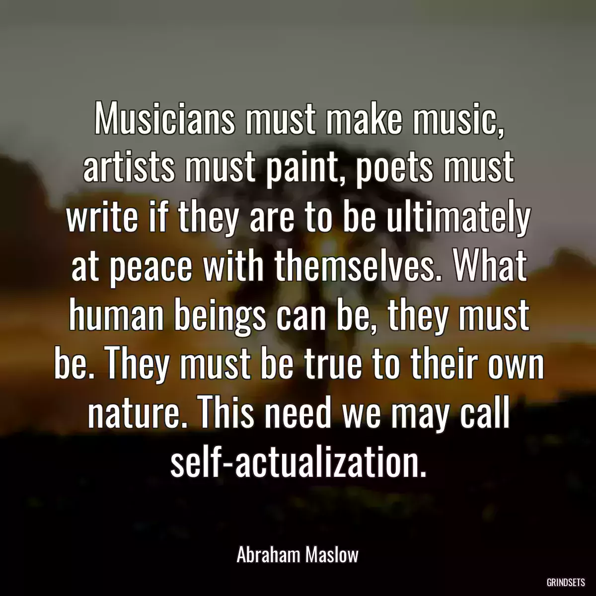 Musicians must make music, artists must paint, poets must write if they are to be ultimately at peace with themselves. What human beings can be, they must be. They must be true to their own nature. This need we may call self-actualization.