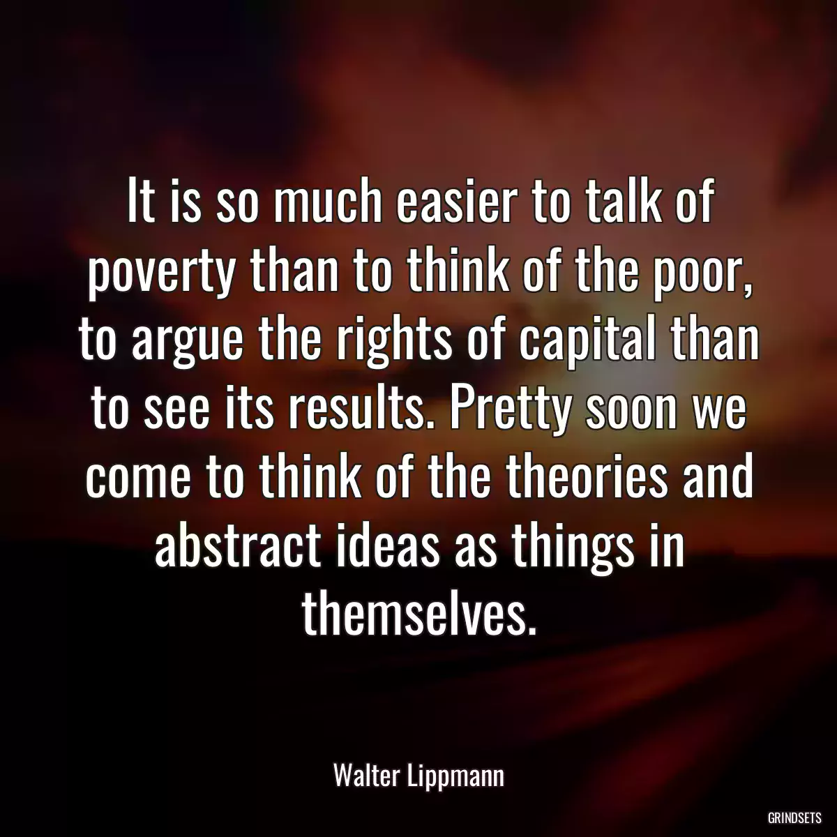 It is so much easier to talk of poverty than to think of the poor, to argue the rights of capital than to see its results. Pretty soon we come to think of the theories and abstract ideas as things in themselves.