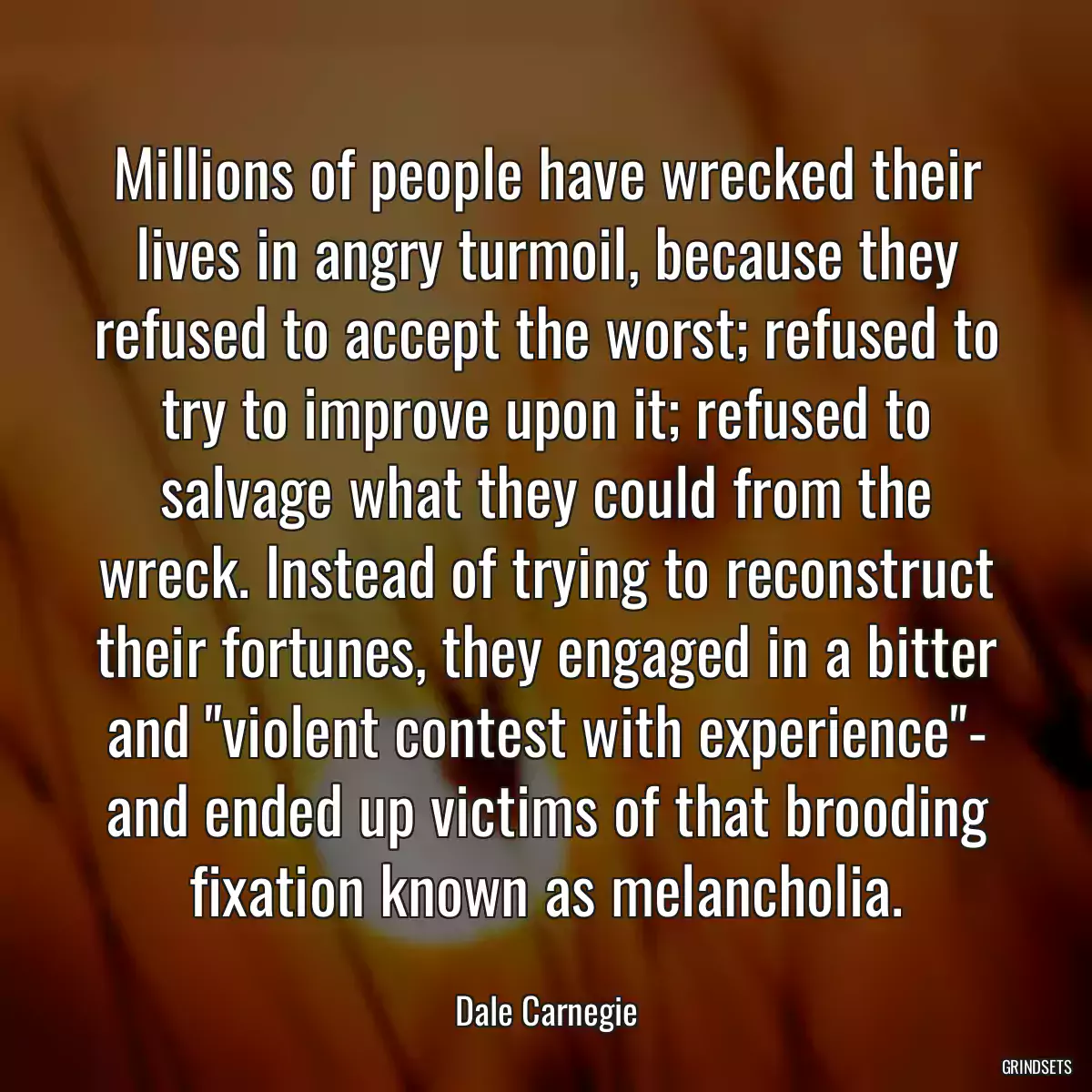 Millions of people have wrecked their lives in angry turmoil, because they refused to accept the worst; refused to try to improve upon it; refused to salvage what they could from the wreck. Instead of trying to reconstruct their fortunes, they engaged in a bitter and \