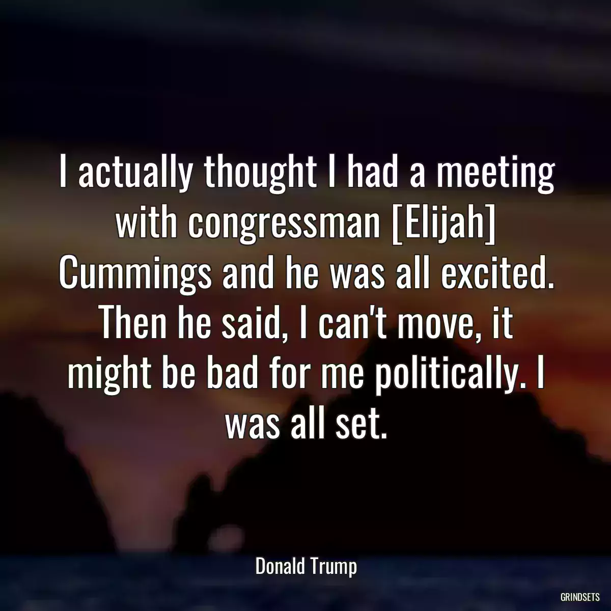 I actually thought I had a meeting with congressman [Elijah] Cummings and he was all excited. Then he said, I can\'t move, it might be bad for me politically. I was all set.