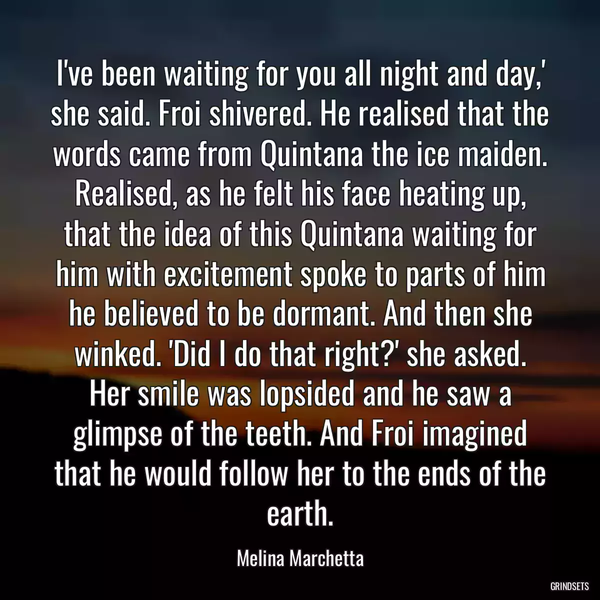 I\'ve been waiting for you all night and day,\' she said. Froi shivered. He realised that the words came from Quintana the ice maiden. Realised, as he felt his face heating up, that the idea of this Quintana waiting for him with excitement spoke to parts of him he believed to be dormant. And then she winked. \'Did I do that right?\' she asked. Her smile was lopsided and he saw a glimpse of the teeth. And Froi imagined that he would follow her to the ends of the earth.