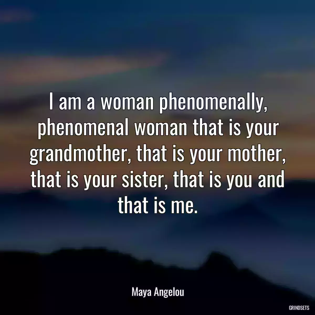 I am a woman phenomenally, phenomenal woman that is your grandmother, that is your mother, that is your sister, that is you and that is me.