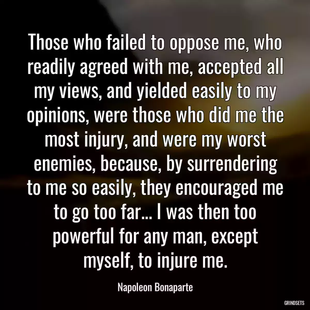 Those who failed to oppose me, who readily agreed with me, accepted all my views, and yielded easily to my opinions, were those who did me the most injury, and were my worst enemies, because, by surrendering to me so easily, they encouraged me to go too far... I was then too powerful for any man, except myself, to injure me.