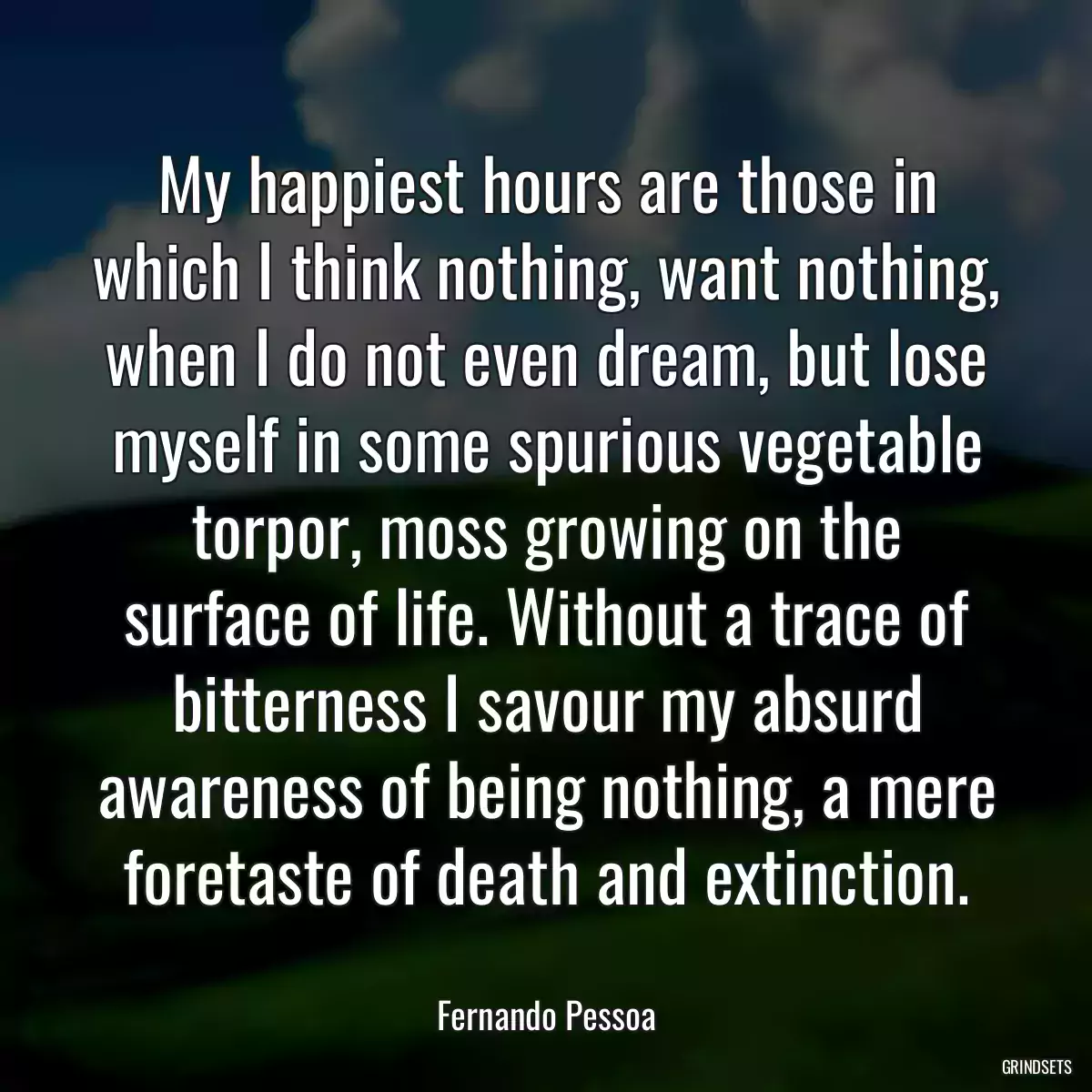 My happiest hours are those in which I think nothing, want nothing, when I do not even dream, but lose myself in some spurious vegetable torpor, moss growing on the surface of life. Without a trace of bitterness I savour my absurd awareness of being nothing, a mere foretaste of death and extinction.