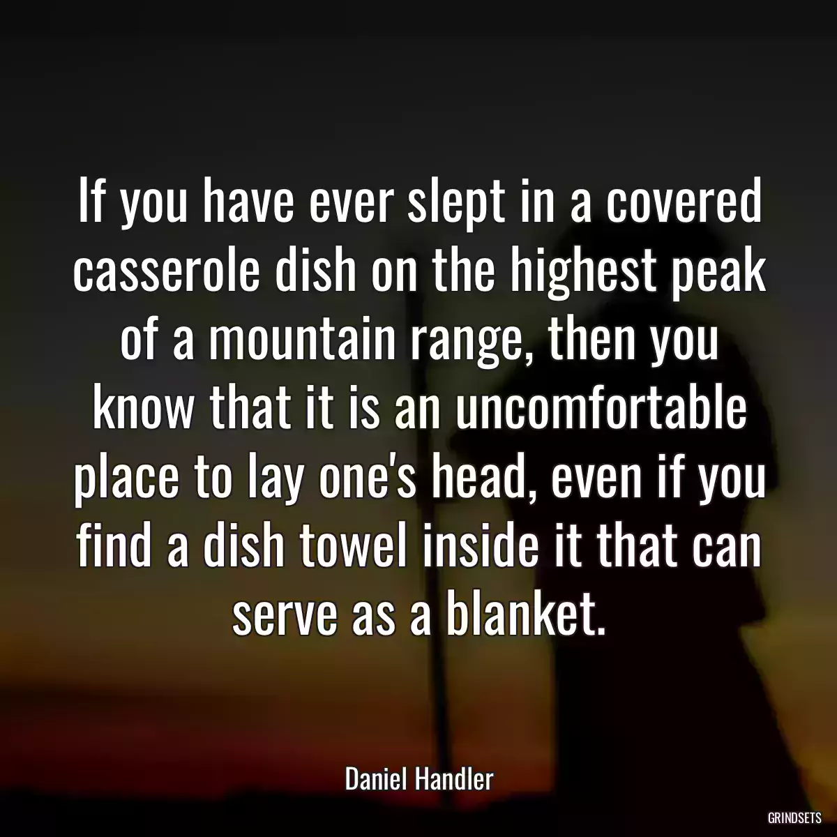 If you have ever slept in a covered casserole dish on the highest peak of a mountain range, then you know that it is an uncomfortable place to lay one\'s head, even if you find a dish towel inside it that can serve as a blanket.