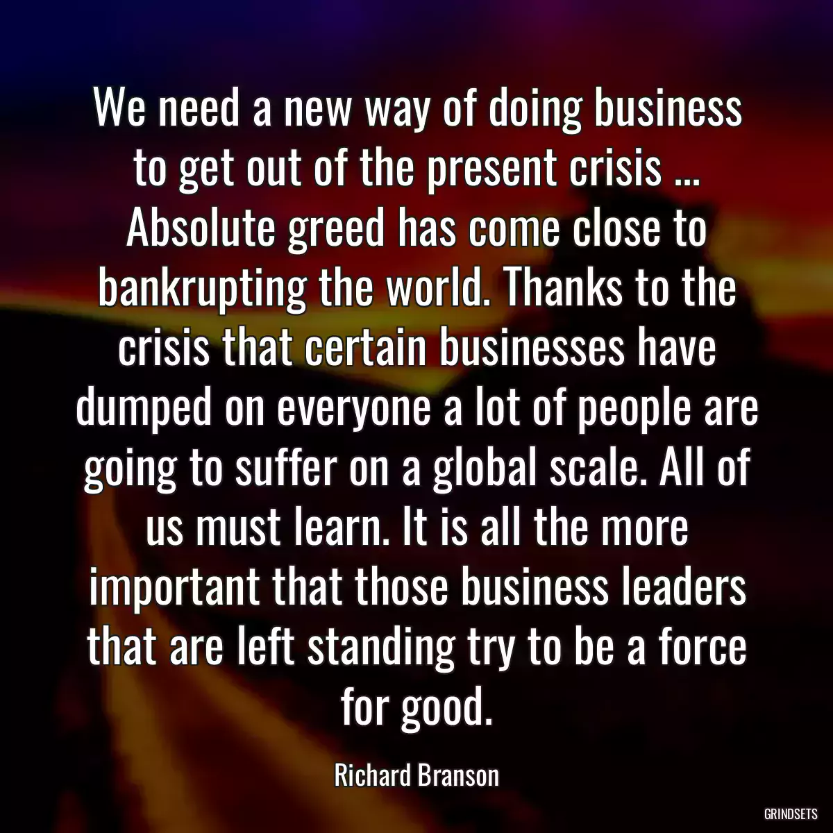 We need a new way of doing business to get out of the present crisis ... Absolute greed has come close to bankrupting the world. Thanks to the crisis that certain businesses have dumped on everyone a lot of people are going to suffer on a global scale. All of us must learn. It is all the more important that those business leaders that are left standing try to be a force for good.