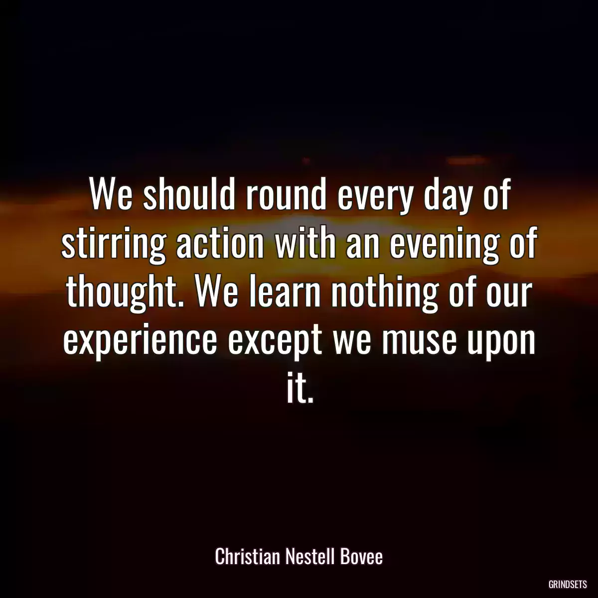 We should round every day of stirring action with an evening of thought. We learn nothing of our experience except we muse upon it.