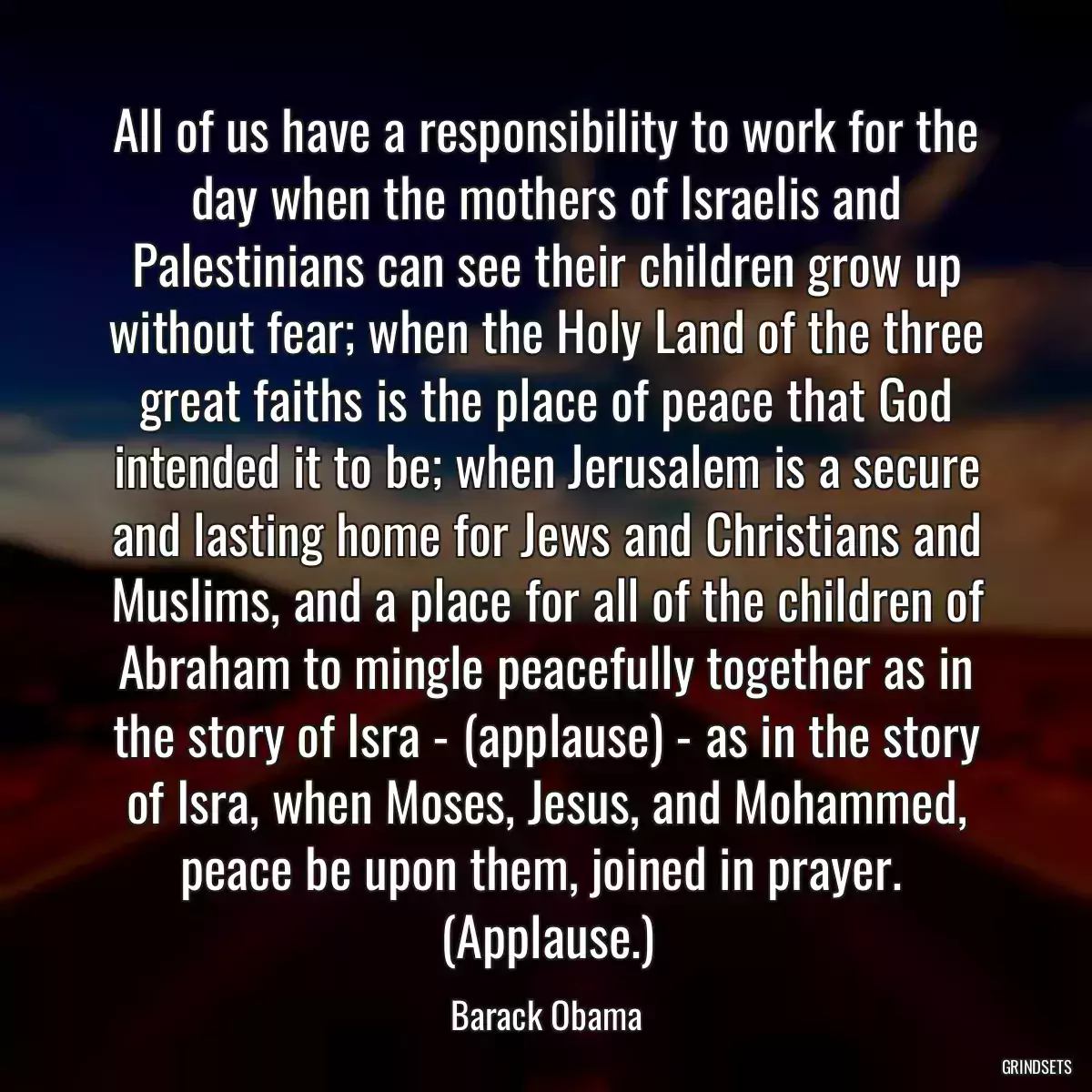 All of us have a responsibility to work for the day when the mothers of Israelis and Palestinians can see their children grow up without fear; when the Holy Land of the three great faiths is the place of peace that God intended it to be; when Jerusalem is a secure and lasting home for Jews and Christians and Muslims, and a place for all of the children of Abraham to mingle peacefully together as in the story of Isra - (applause) - as in the story of Isra, when Moses, Jesus, and Mohammed, peace be upon them, joined in prayer.  (Applause.)