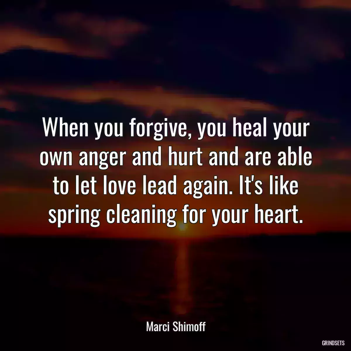 When you forgive, you heal your own anger and hurt and are able to let love lead again. It\'s like spring cleaning for your heart.