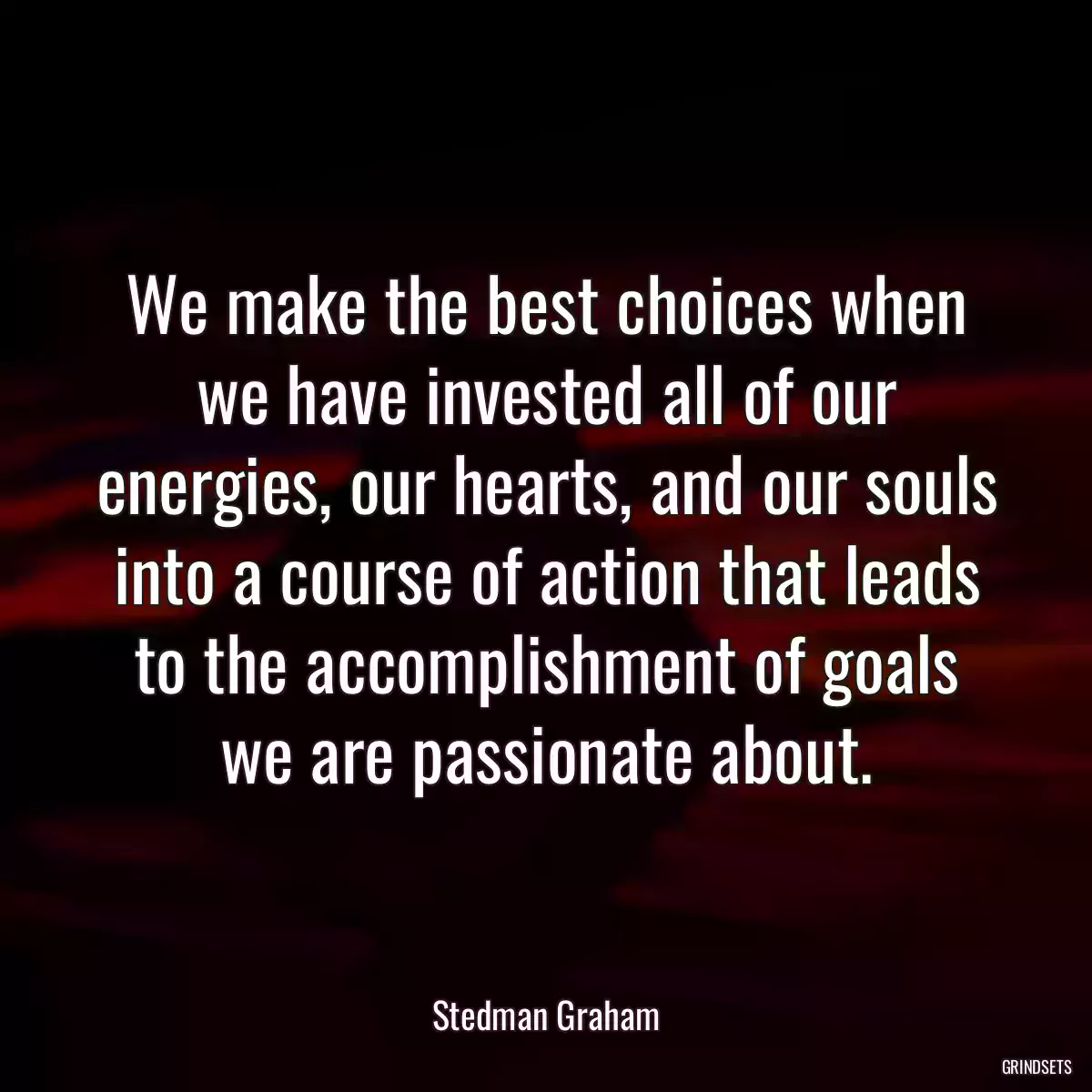 We make the best choices when we have invested all of our energies, our hearts, and our souls into a course of action that leads to the accomplishment of goals we are passionate about.