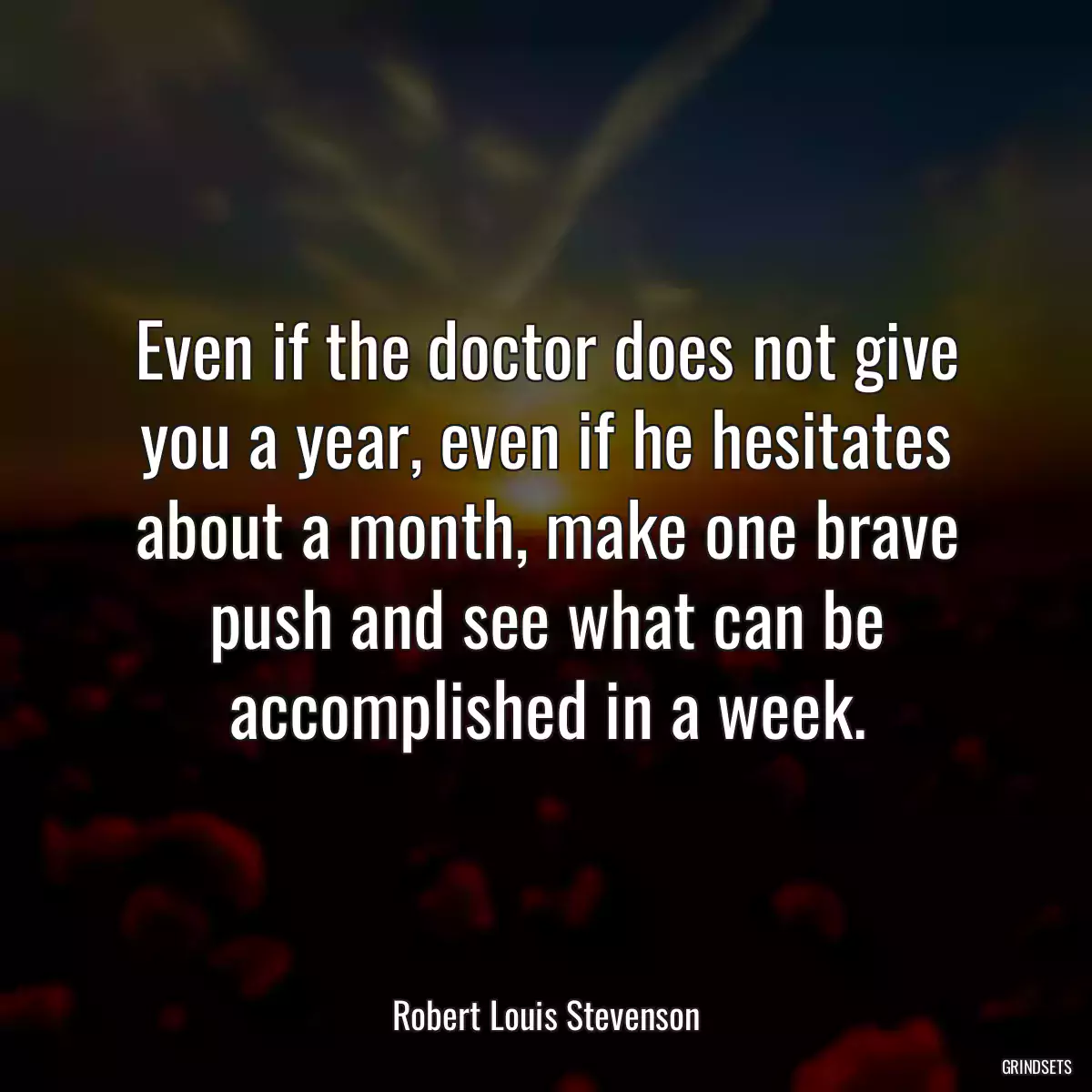 Even if the doctor does not give you a year, even if he hesitates about a month, make one brave push and see what can be accomplished in a week.