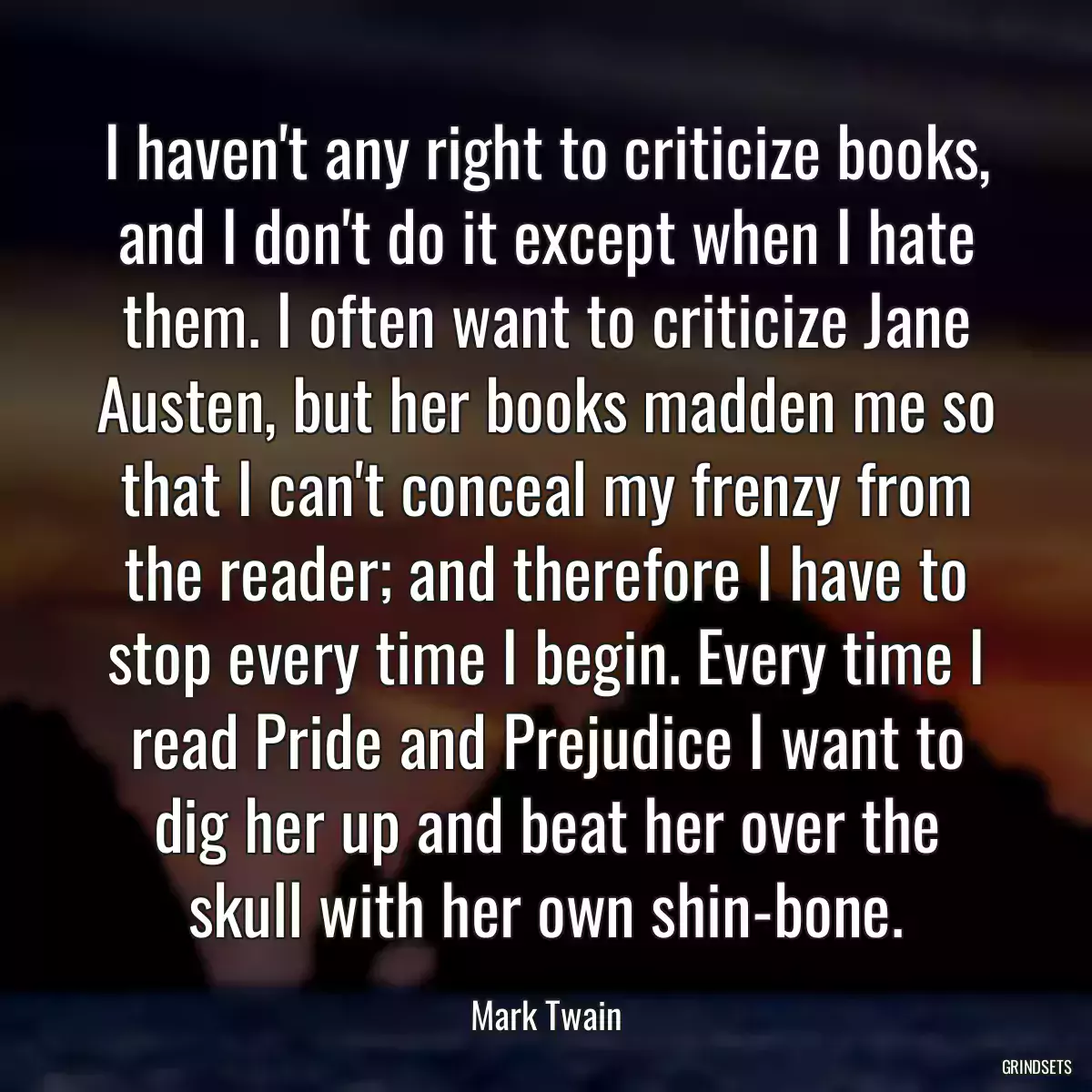 I haven\'t any right to criticize books, and I don\'t do it except when I hate them. I often want to criticize Jane Austen, but her books madden me so that I can\'t conceal my frenzy from the reader; and therefore I have to stop every time I begin. Every time I read Pride and Prejudice I want to dig her up and beat her over the skull with her own shin-bone.