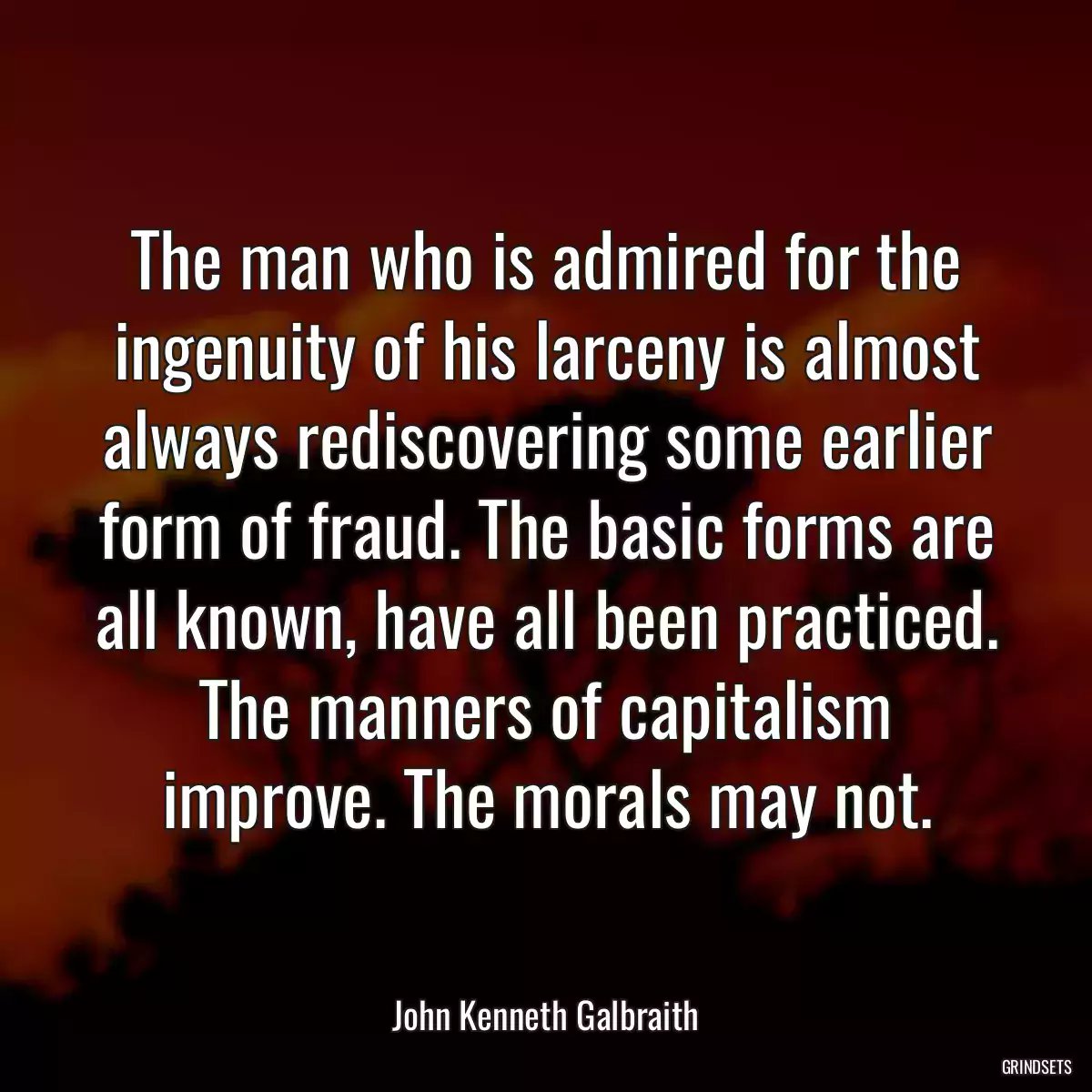 The man who is admired for the ingenuity of his larceny is almost always rediscovering some earlier form of fraud. The basic forms are all known, have all been practiced. The manners of capitalism improve. The morals may not.