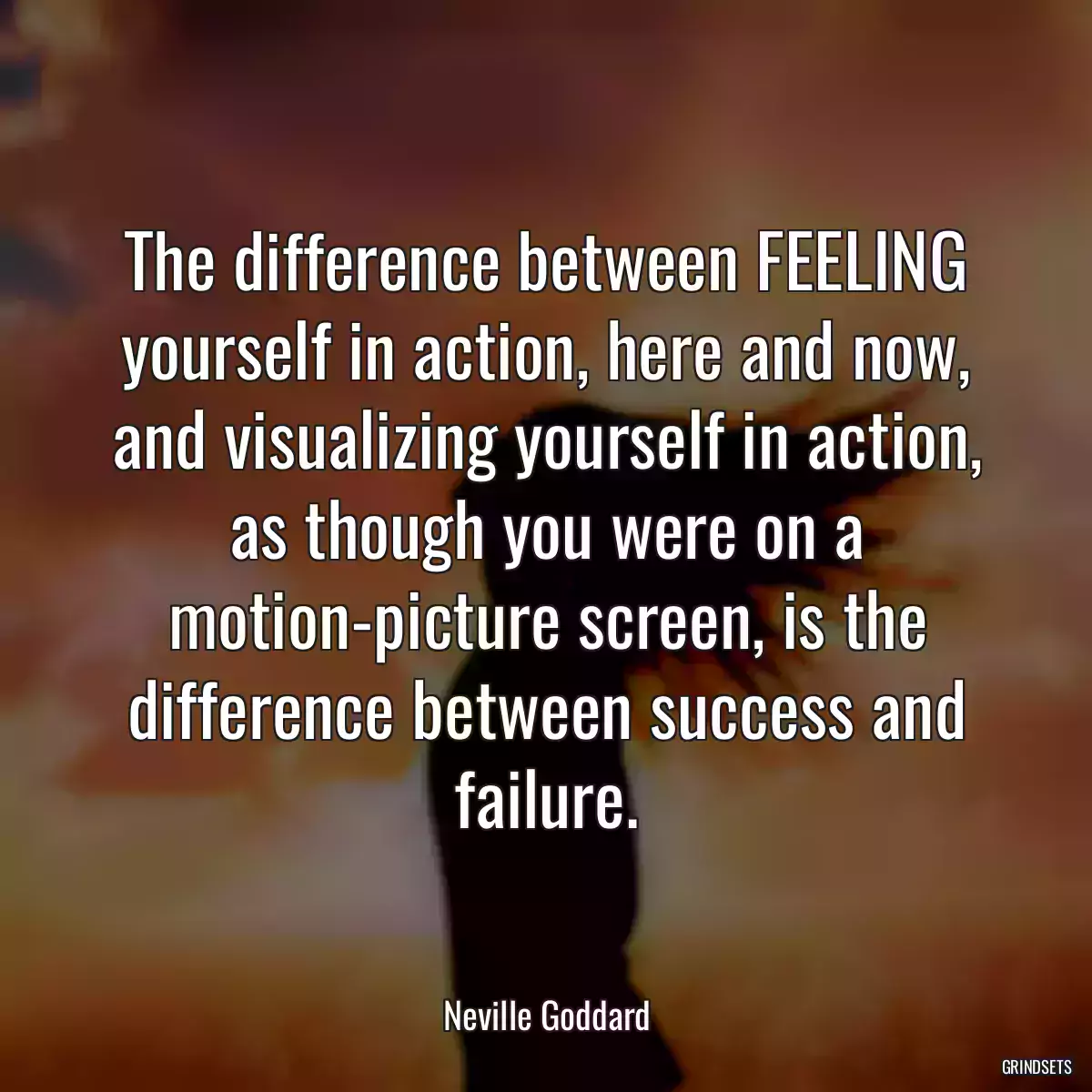 The difference between FEELING yourself in action, here and now, and visualizing yourself in action, as though you were on a motion-picture screen, is the difference between success and failure.