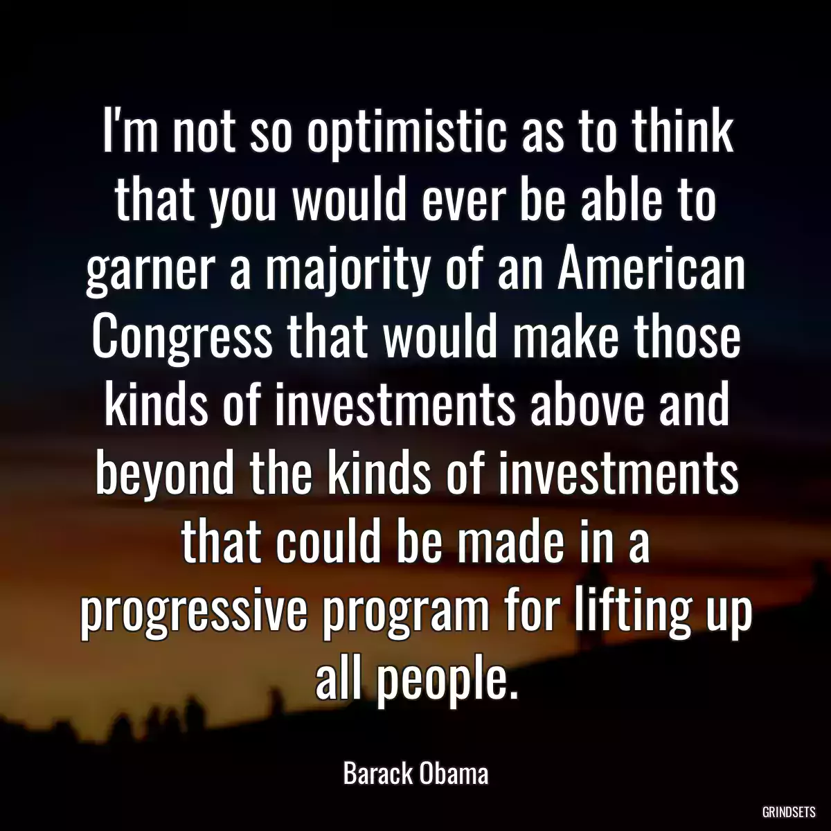 I\'m not so optimistic as to think that you would ever be able to garner a majority of an American Congress that would make those kinds of investments above and beyond the kinds of investments that could be made in a progressive program for lifting up all people.