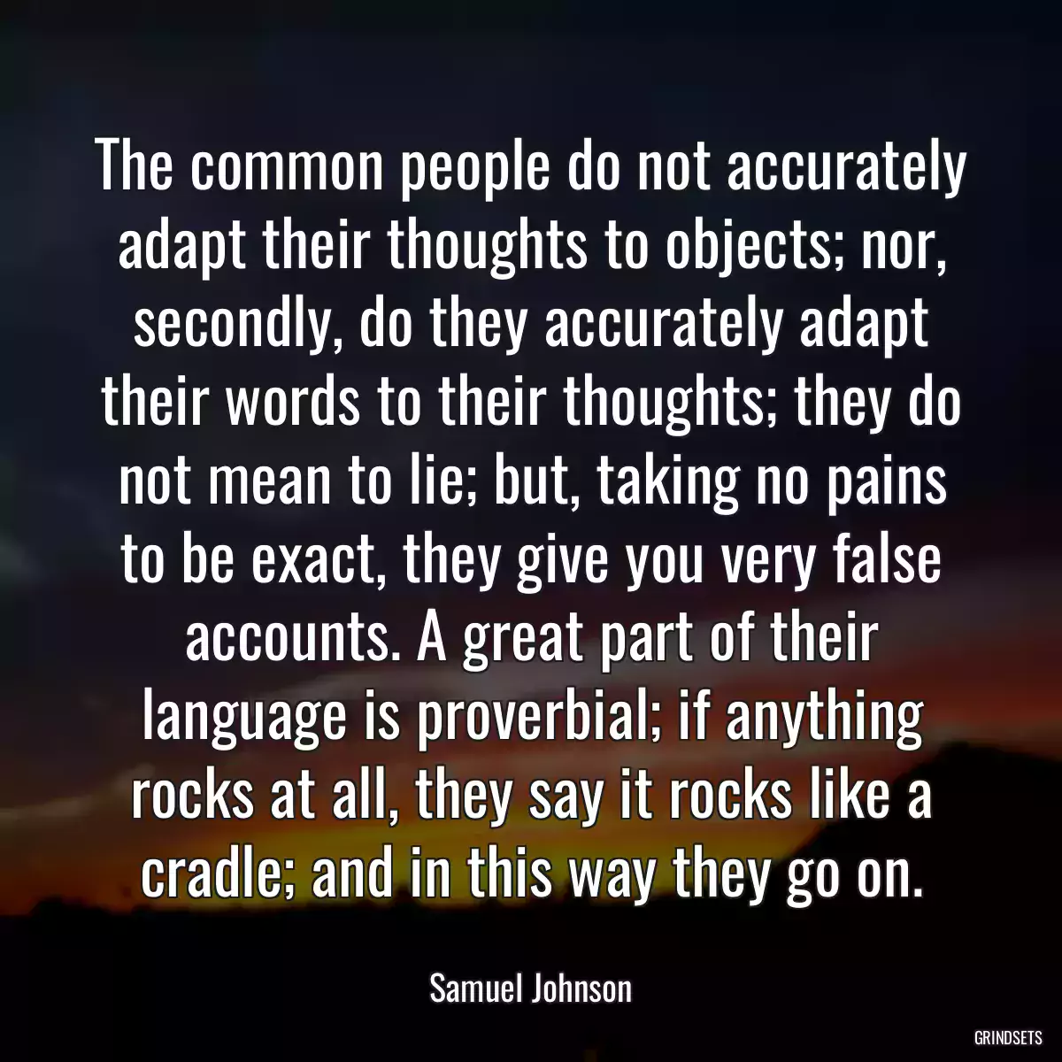 The common people do not accurately adapt their thoughts to objects; nor, secondly, do they accurately adapt their words to their thoughts; they do not mean to lie; but, taking no pains to be exact, they give you very false accounts. A great part of their language is proverbial; if anything rocks at all, they say it rocks like a cradle; and in this way they go on.