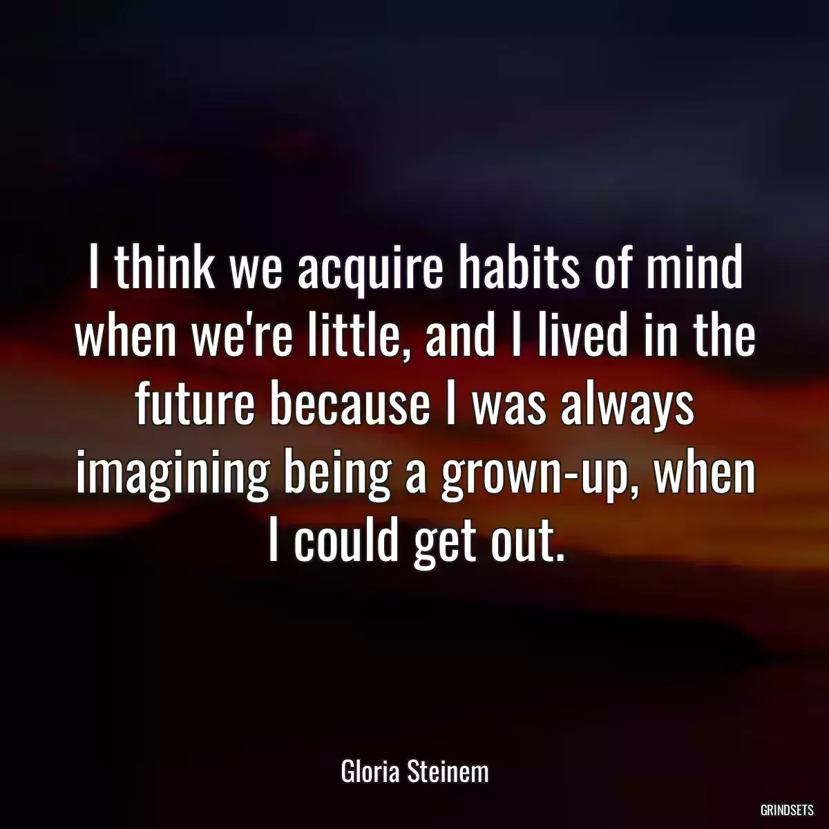 I think we acquire habits of mind when we\'re little, and I lived in the future because I was always imagining being a grown-up, when I could get out.