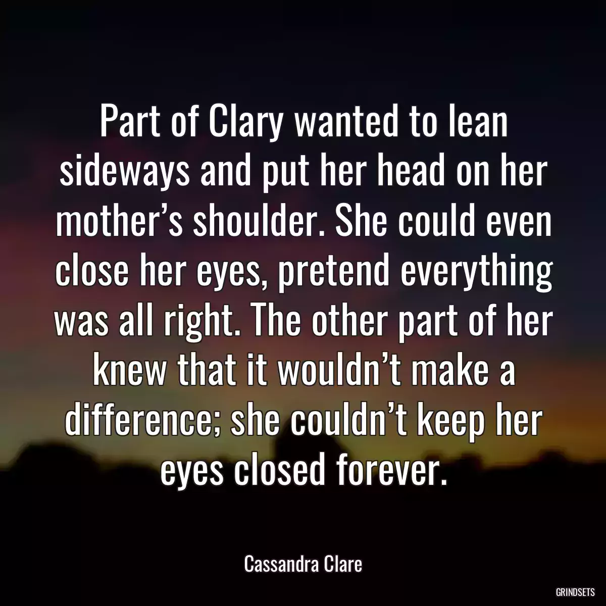 Part of Clary wanted to lean sideways and put her head on her mother’s shoulder. She could even close her eyes, pretend everything was all right. The other part of her knew that it wouldn’t make a difference; she couldn’t keep her eyes closed forever.