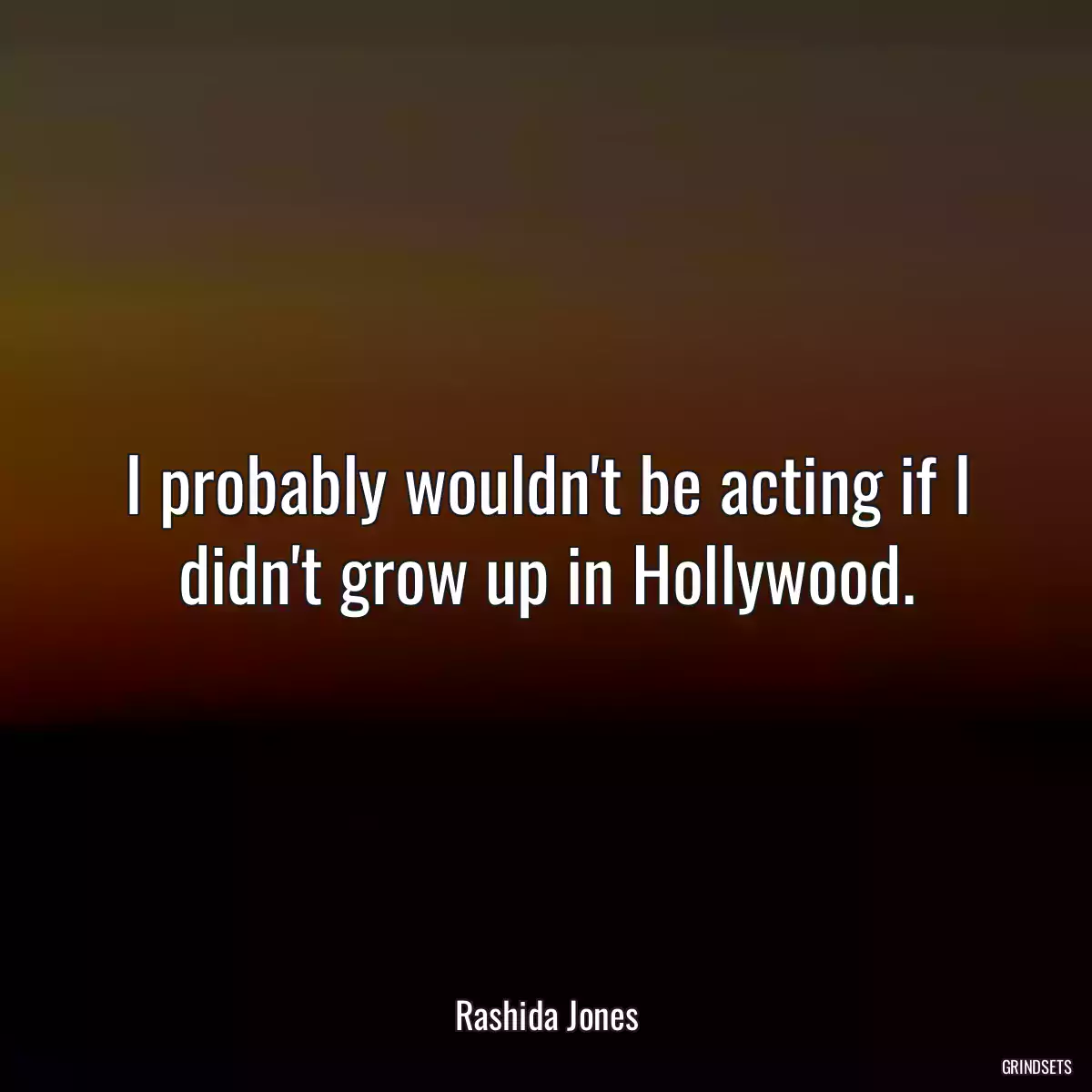 I probably wouldn\'t be acting if I didn\'t grow up in Hollywood.