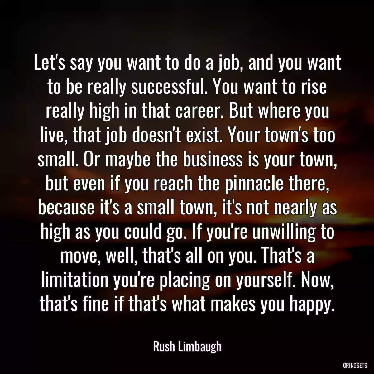 Let\'s say you want to do a job, and you want to be really successful. You want to rise really high in that career. But where you live, that job doesn\'t exist. Your town\'s too small. Or maybe the business is your town, but even if you reach the pinnacle there, because it\'s a small town, it\'s not nearly as high as you could go. If you\'re unwilling to move, well, that\'s all on you. That\'s a limitation you\'re placing on yourself. Now, that\'s fine if that\'s what makes you happy.