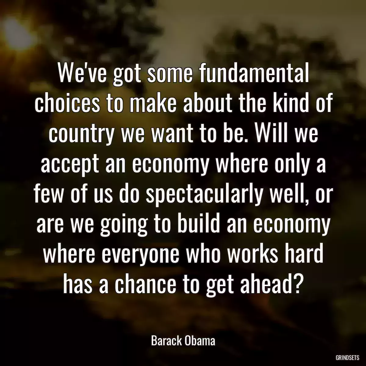 We\'ve got some fundamental choices to make about the kind of country we want to be. Will we accept an economy where only a few of us do spectacularly well, or are we going to build an economy where everyone who works hard has a chance to get ahead?