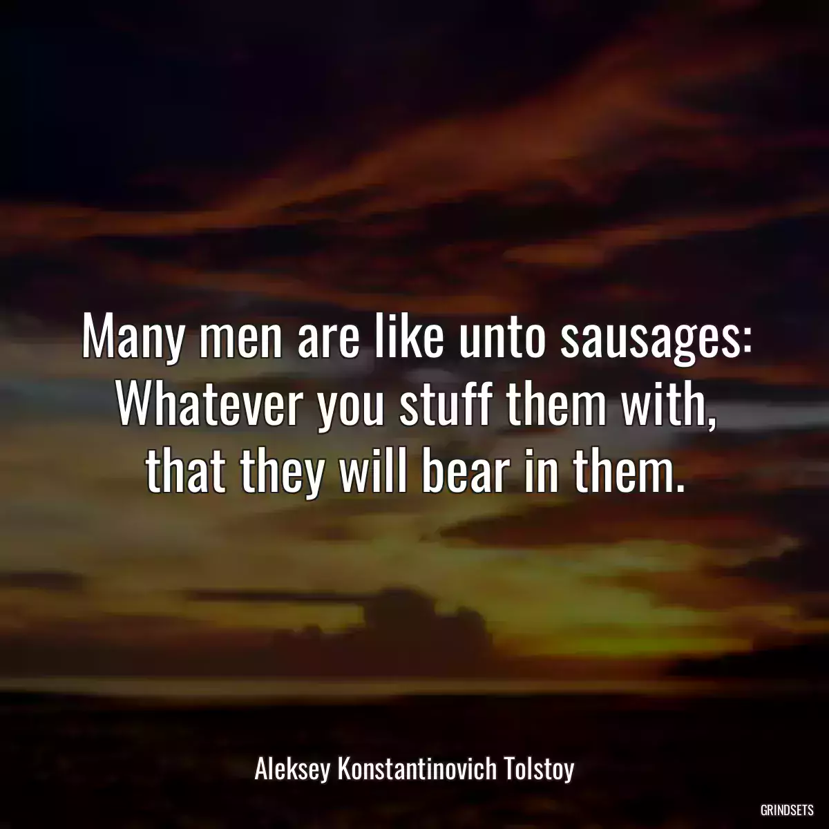 Many men are like unto sausages: Whatever you stuff them with, that they will bear in them.