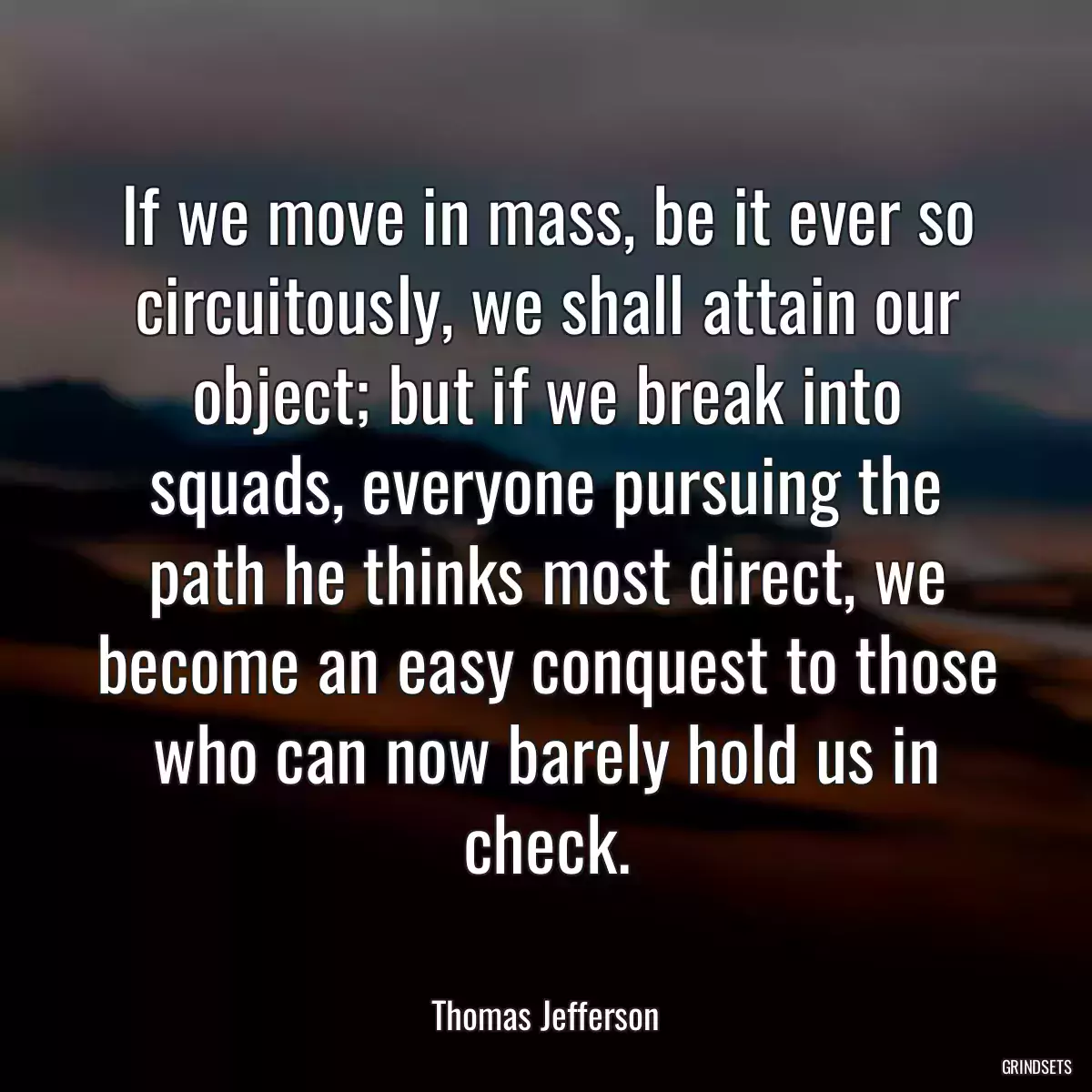 If we move in mass, be it ever so circuitously, we shall attain our object; but if we break into squads, everyone pursuing the path he thinks most direct, we become an easy conquest to those who can now barely hold us in check.