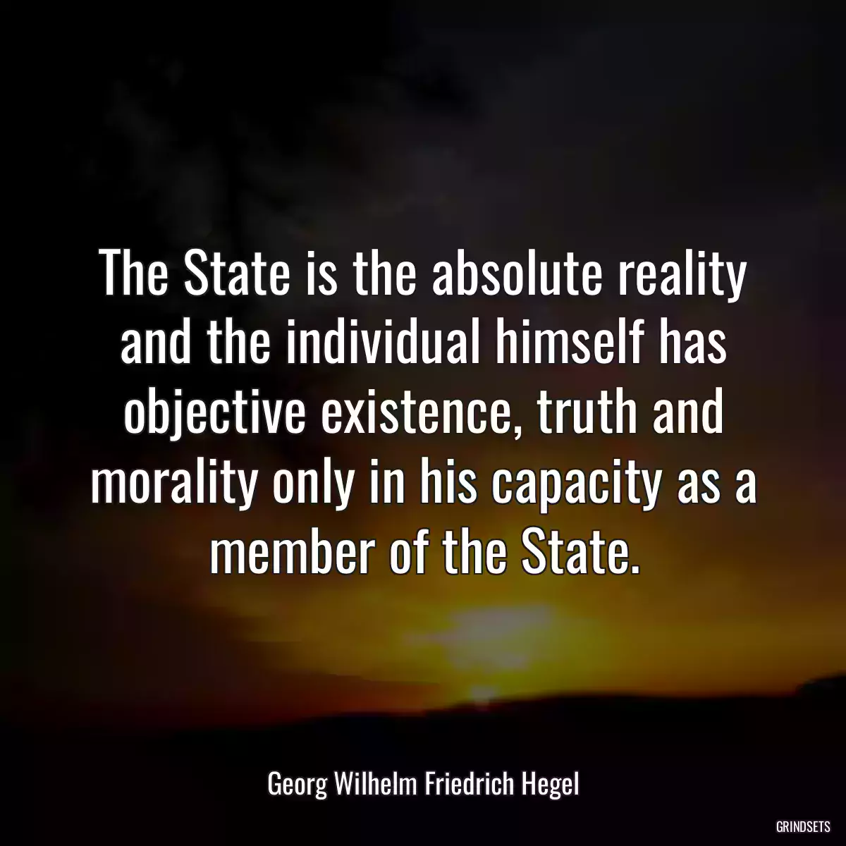 The State is the absolute reality and the individual himself has objective existence, truth and morality only in his capacity as a member of the State.