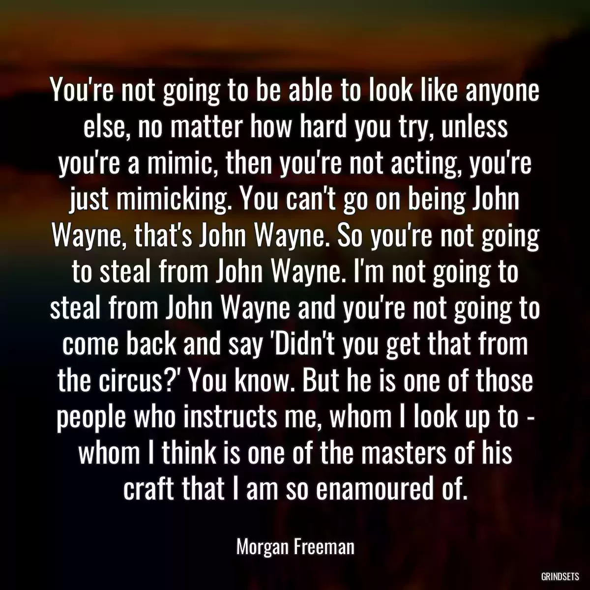 You\'re not going to be able to look like anyone else, no matter how hard you try, unless you\'re a mimic, then you\'re not acting, you\'re just mimicking. You can\'t go on being John Wayne, that\'s John Wayne. So you\'re not going to steal from John Wayne. I\'m not going to steal from John Wayne and you\'re not going to come back and say \'Didn\'t you get that from the circus?\' You know. But he is one of those people who instructs me, whom I look up to - whom I think is one of the masters of his craft that I am so enamoured of.