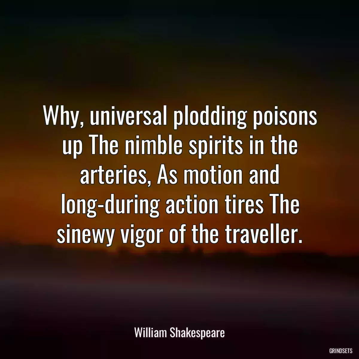 Why, universal plodding poisons up The nimble spirits in the arteries, As motion and long-during action tires The sinewy vigor of the traveller.