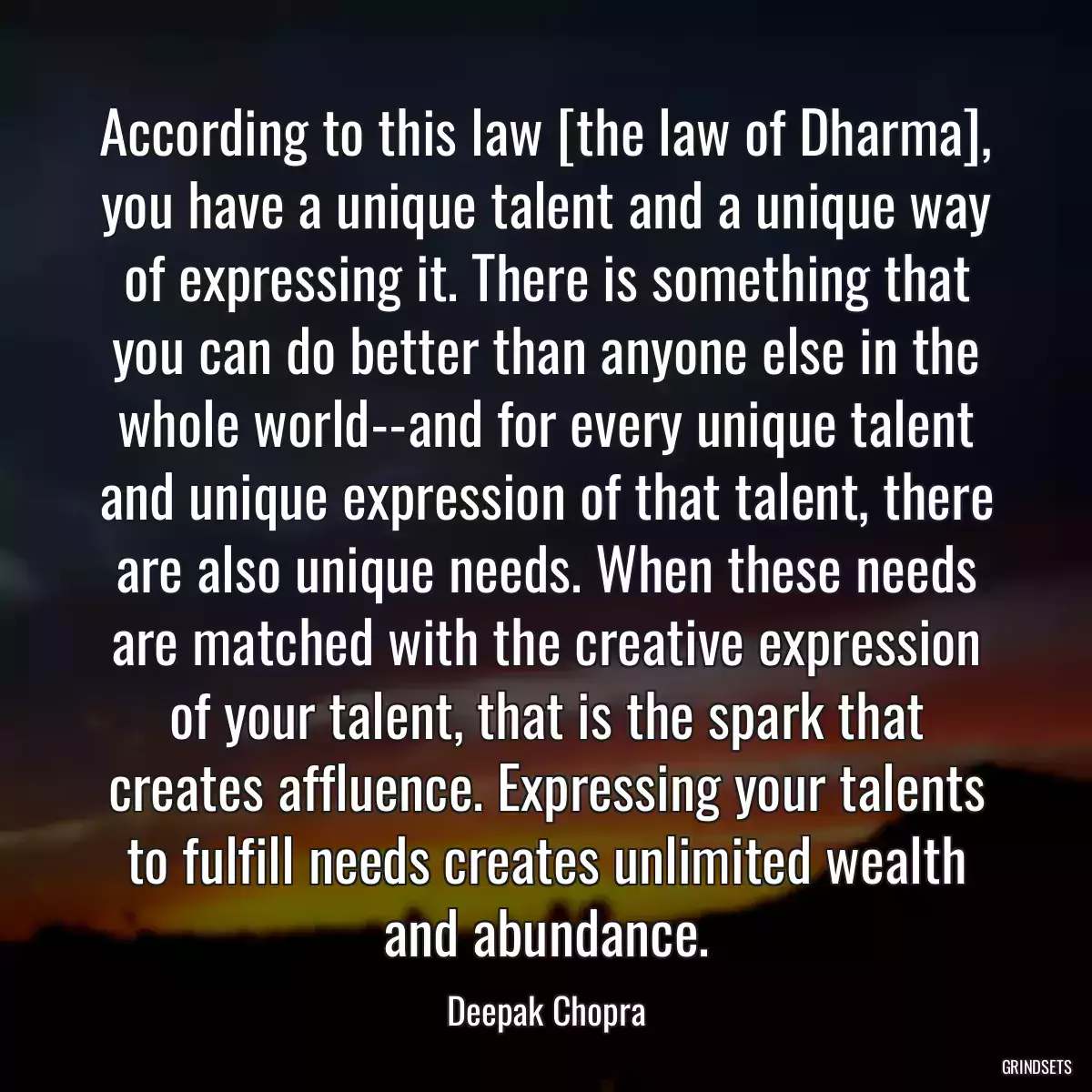 According to this law [the law of Dharma], you have a unique talent and a unique way of expressing it. There is something that you can do better than anyone else in the whole world--and for every unique talent and unique expression of that talent, there are also unique needs. When these needs are matched with the creative expression of your talent, that is the spark that creates affluence. Expressing your talents to fulfill needs creates unlimited wealth and abundance.