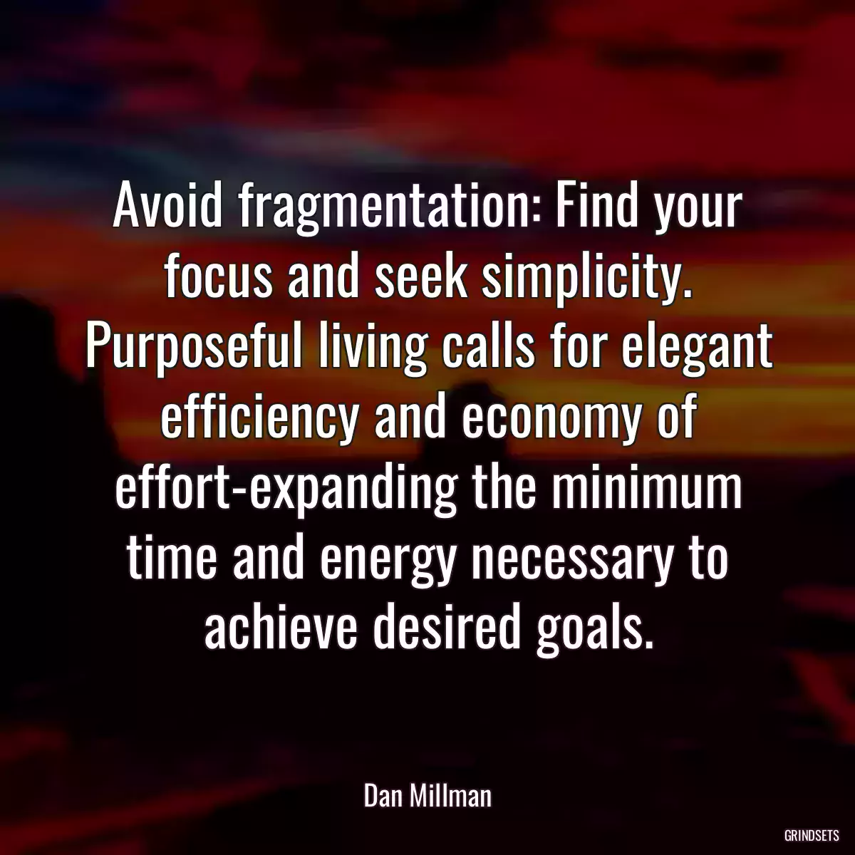 Avoid fragmentation: Find your focus and seek simplicity. Purposeful living calls for elegant efficiency and economy of effort-expanding the minimum time and energy necessary to achieve desired goals.