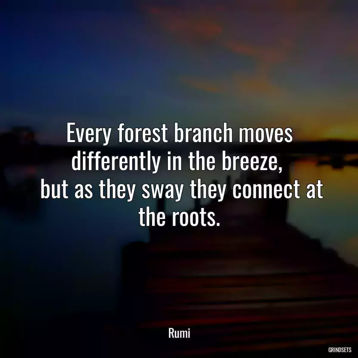 Every forest branch moves differently in the breeze, 
 but as they sway they connect at the roots.