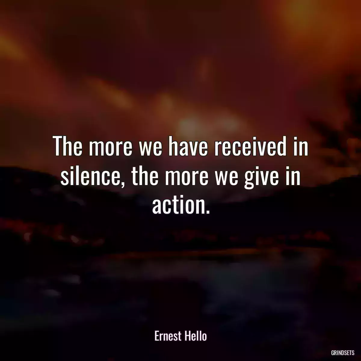 The more we have received in silence, the more we give in action.