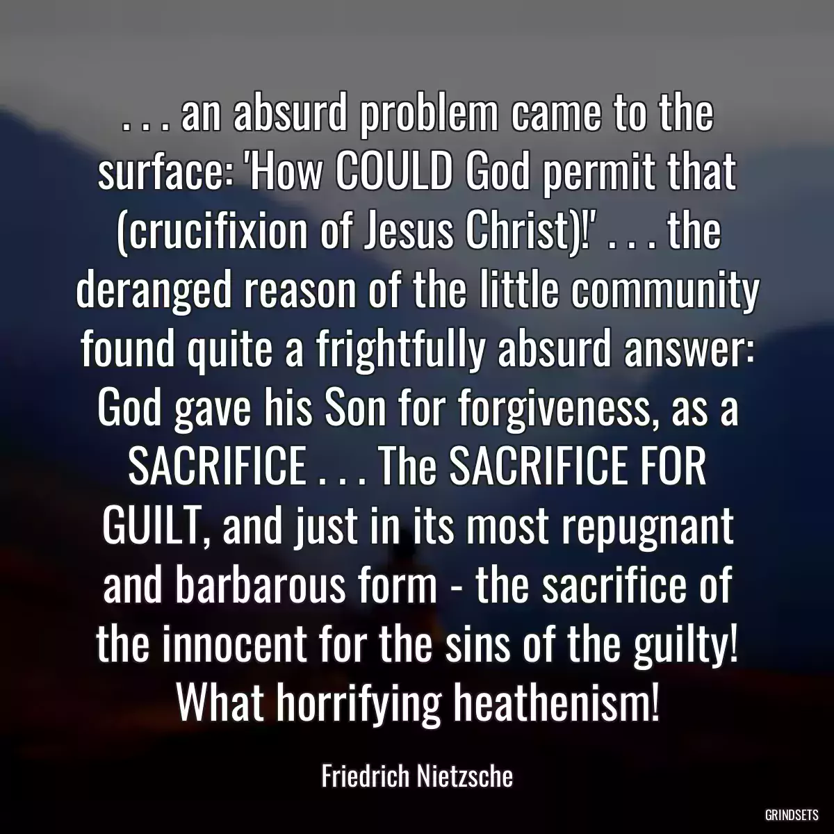 . . . an absurd problem came to the surface: \'How COULD God permit that (crucifixion of Jesus Christ)!\' . . . the deranged reason of the little community found quite a frightfully absurd answer: God gave his Son for forgiveness, as a SACRIFICE . . . The SACRIFICE FOR GUILT, and just in its most repugnant and barbarous form - the sacrifice of the innocent for the sins of the guilty! What horrifying heathenism!