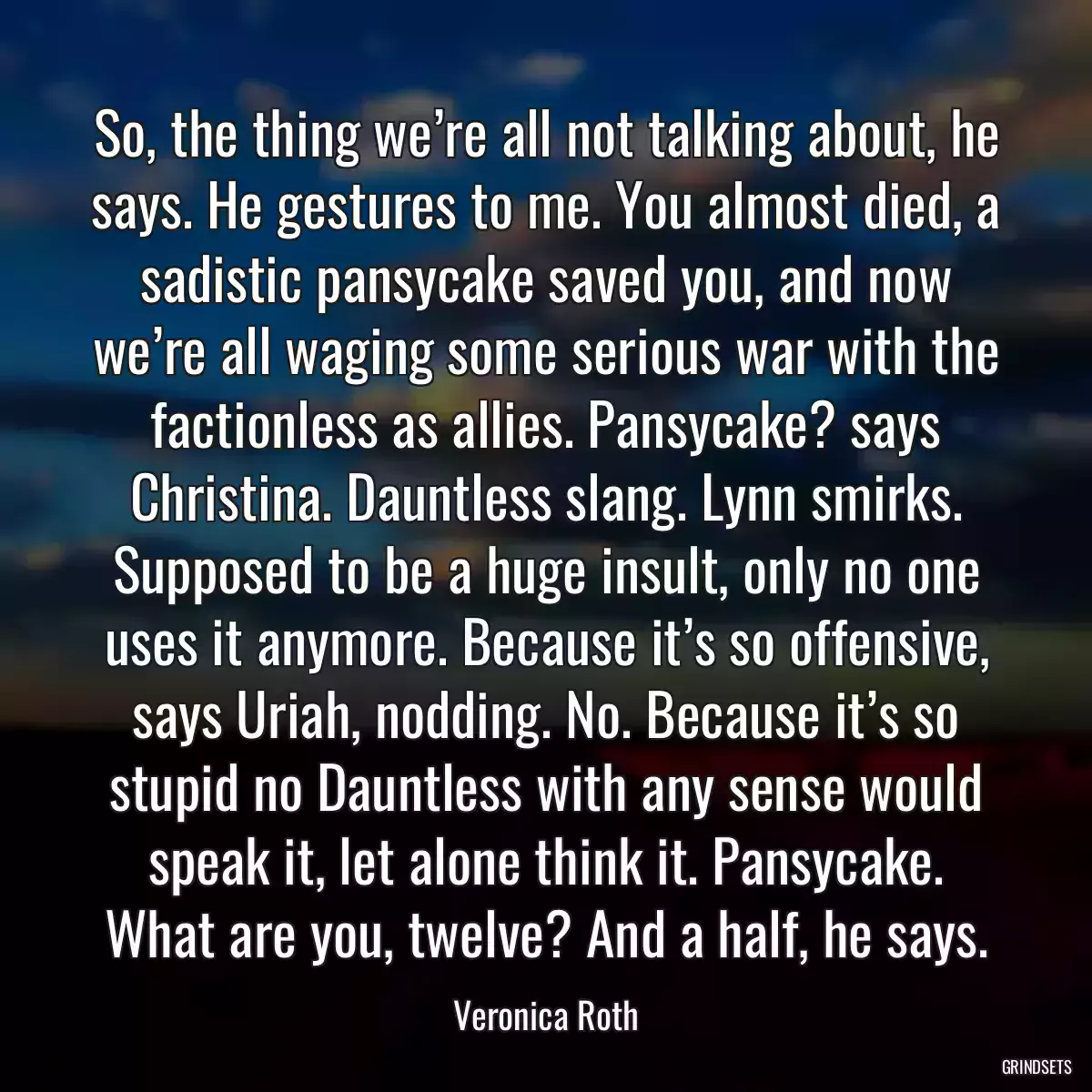 So, the thing we’re all not talking about, he says. He gestures to me. You almost died, a sadistic pansycake saved you, and now we’re all waging some serious war with the factionless as allies. Pansycake? says Christina. Dauntless slang. Lynn smirks. Supposed to be a huge insult, only no one uses it anymore. Because it’s so offensive, says Uriah, nodding. No. Because it’s so stupid no Dauntless with any sense would speak it, let alone think it. Pansycake. What are you, twelve? And a half, he says.