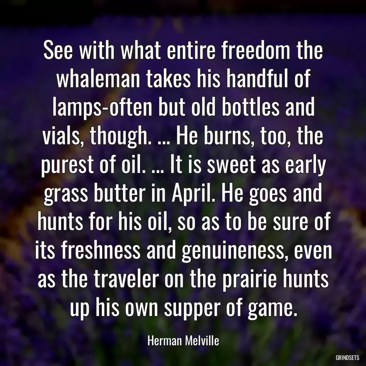 See with what entire freedom the whaleman takes his handful of lamps-often but old bottles and vials, though. ... He burns, too, the purest of oil. ... It is sweet as early grass butter in April. He goes and hunts for his oil, so as to be sure of its freshness and genuineness, even as the traveler on the prairie hunts up his own supper of game.