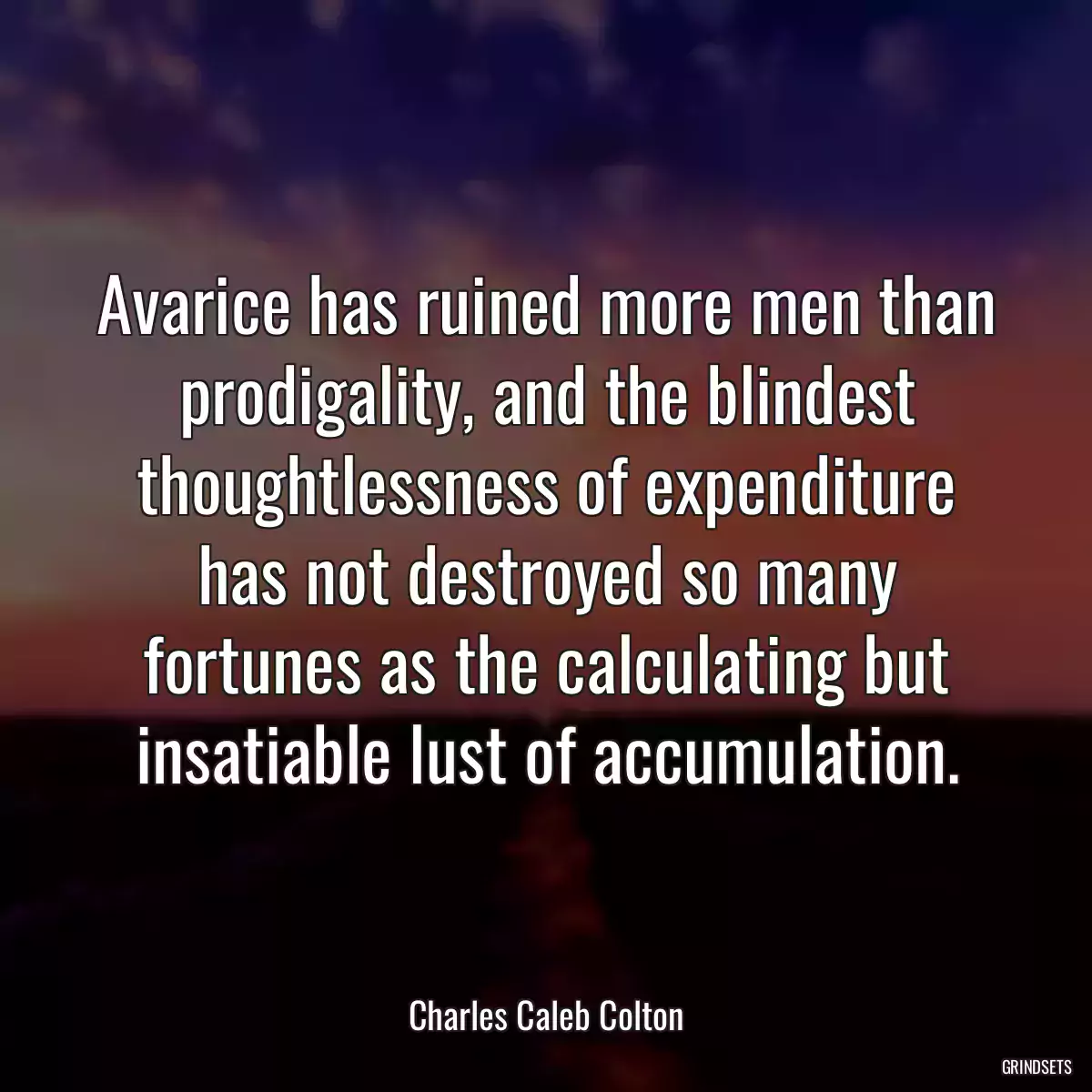 Avarice has ruined more men than prodigality, and the blindest thoughtlessness of expenditure has not destroyed so many fortunes as the calculating but insatiable lust of accumulation.