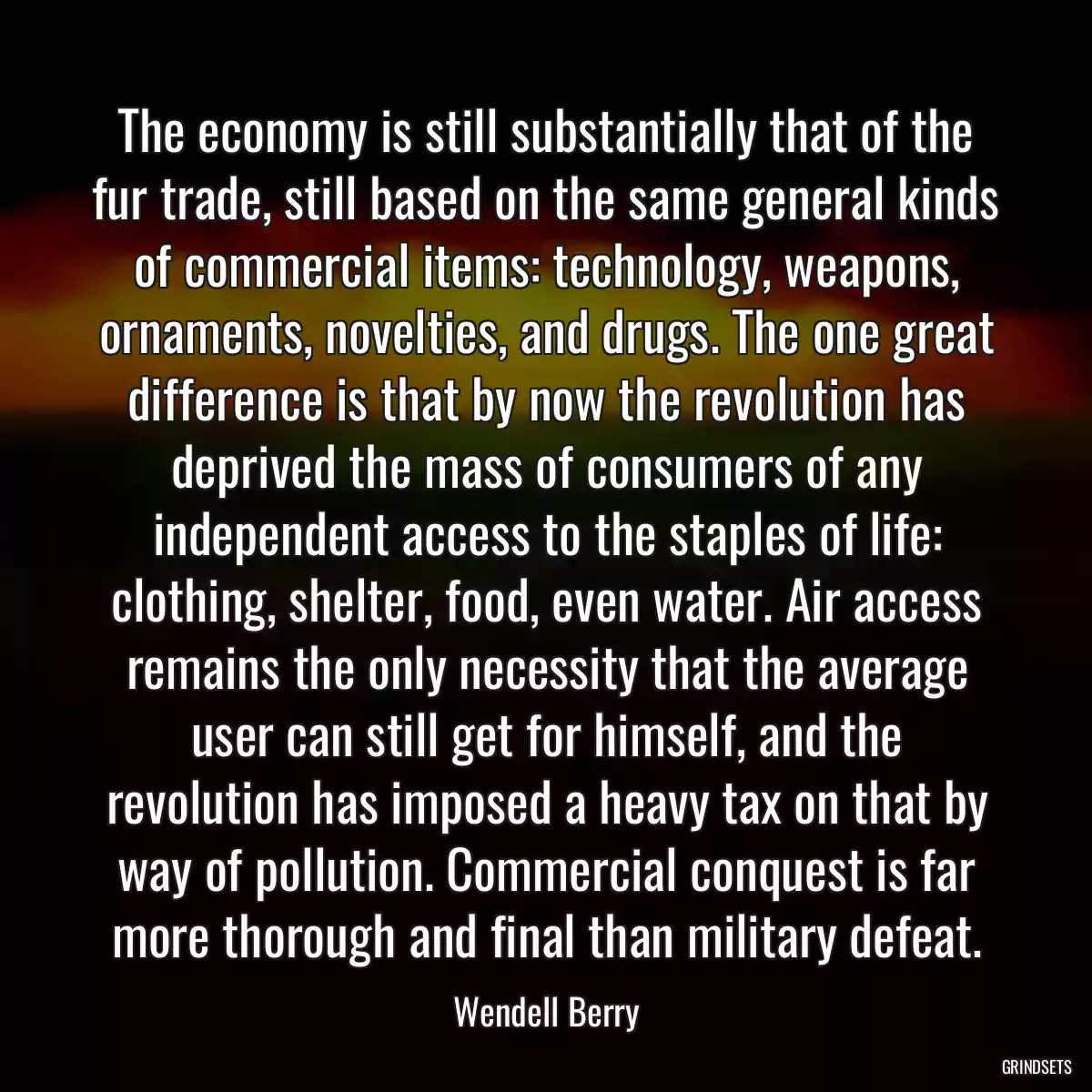 The economy is still substantially that of the fur trade, still based on the same general kinds of commercial items: technology, weapons, ornaments, novelties, and drugs. The one great difference is that by now the revolution has deprived the mass of consumers of any independent access to the staples of life: clothing, shelter, food, even water. Air access remains the only necessity that the average user can still get for himself, and the revolution has imposed a heavy tax on that by way of pollution. Commercial conquest is far more thorough and final than military defeat.