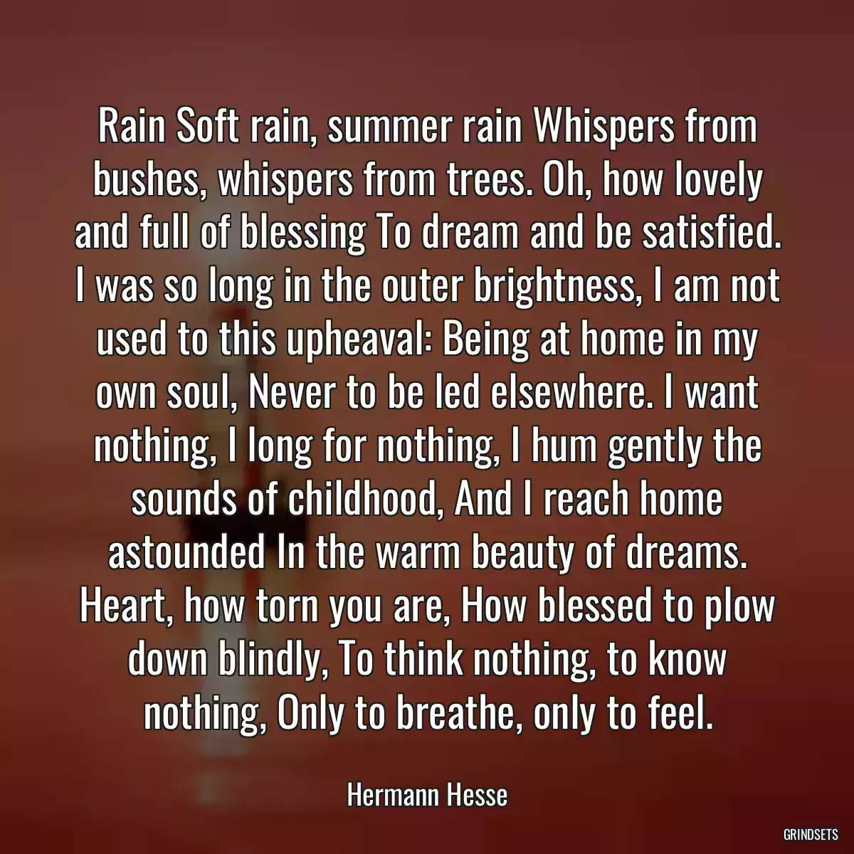 Rain Soft rain, summer rain Whispers from bushes, whispers from trees. Oh, how lovely and full of blessing To dream and be satisfied. I was so long in the outer brightness, I am not used to this upheaval: Being at home in my own soul, Never to be led elsewhere. I want nothing, I long for nothing, I hum gently the sounds of childhood, And I reach home astounded In the warm beauty of dreams. Heart, how torn you are, How blessed to plow down blindly, To think nothing, to know nothing, Only to breathe, only to feel.