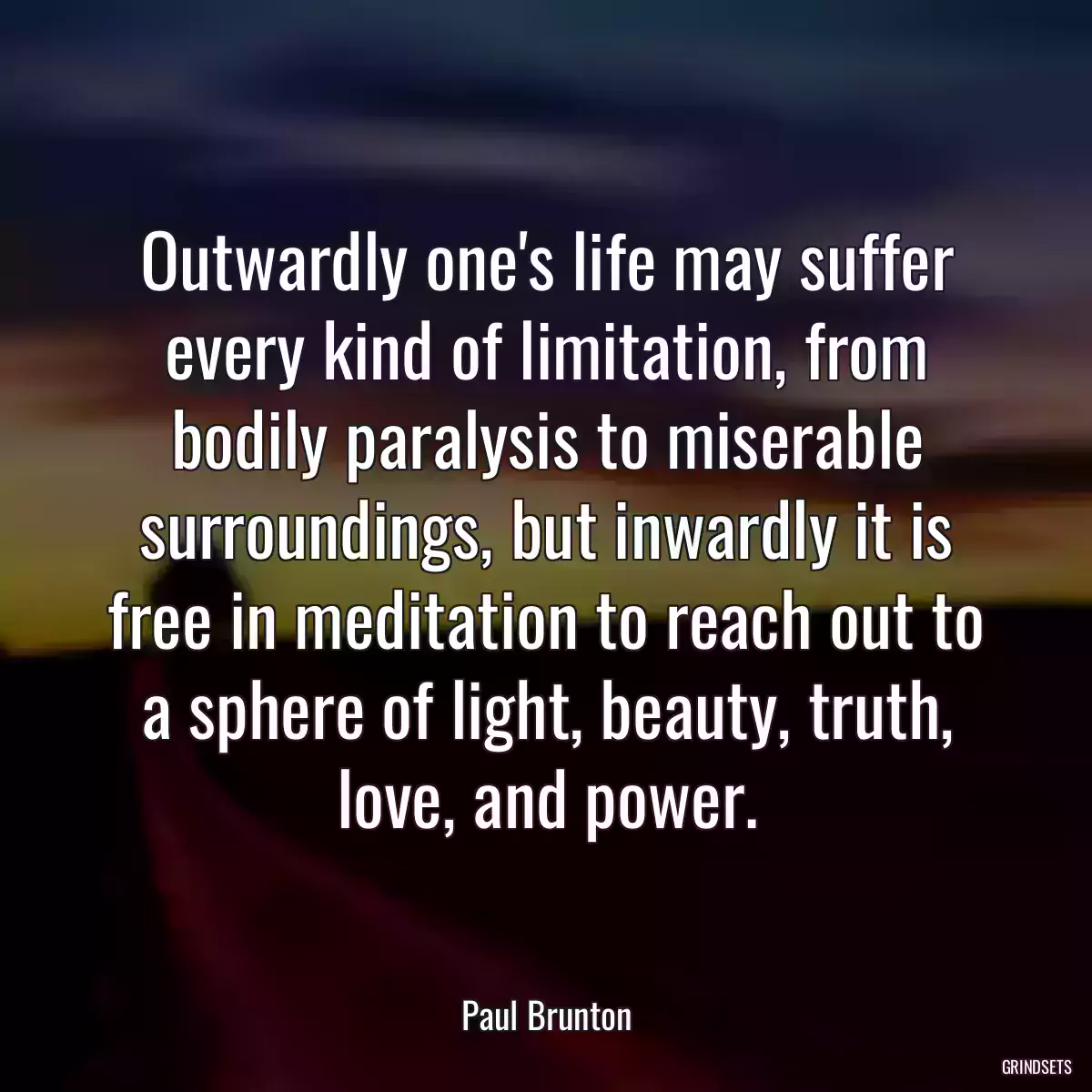 Outwardly one\'s life may suffer every kind of limitation, from bodily paralysis to miserable surroundings, but inwardly it is free in meditation to reach out to a sphere of light, beauty, truth, love, and power.
